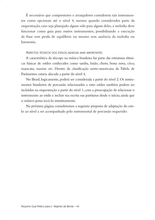 É necessário que compositores e arranjadores considerem tais instrumen-
tos como opcionais até o nível 4, mesmo quando considerados parte da
orquestração, caso seja planejado algum solo para algum deles, a melodia deve
funcionar como guia para outros instrumentos, possibilitando a execução
da frase sem perda de equilíbrio ou mesmo sem ausência da melodia ou
harmonia.
ASPECTOS TÉCNICOS DOS ESTILOS MUSICAIS MAIS IMPORTANTES
A característica da síncope na música brasileira faz parte das estruturas rítmi-
cas básicas de estilos conhecidos como samba, baião, choro, bossa nova, côco,
maracatu, maxixe etc. Dentro da classificação norte-americana da Tabela de
Parâmetros, estaria alocada a partir do nível 4.
No Brasil, logicamente, poderá ser considerada a partir do nível 2. Os instru-
mentos brasileiros de percussão relacionados a estes estilos também podem ser
incluídos na orquestração a partir do nível 1, com a preocupação de relacionar o
instrumento ao estilo e incluir sua escrita nas partituras desde o início, ainda que
o músico possa tocá-lo intuitivamente.
Na próxima página consideremos a seguinte proposta de adaptação do esti-
lo ao nível a ser acompanhado pelo instrumental de percussão requerido:
Pequeno Guia Prático para o Regente de Banda – 44
36-50 Guia Dario:Layout 1 09.02.09 14:01 Página 44
 