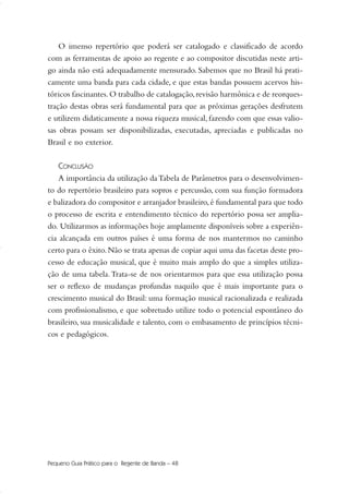 O imenso repertório que poderá ser catalogado e classificado de acordo
com as ferramentas de apoio ao regente e ao compositor discutidas neste arti-
go ainda não está adequadamente mensurado. Sabemos que no Brasil há prati-
camente uma banda para cada cidade, e que estas bandas possuem acervos his-
tóricos fascinantes.O trabalho de catalogação,revisão harmônica e de reorques-
tração destas obras será fundamental para que as próximas gerações desfrutem
e utilizem didaticamente a nossa riqueza musical, fazendo com que essas valio-
sas obras possam ser disponibilizadas, executadas, apreciadas e publicadas no
Brasil e no exterior.
CONCLUSÃO
A importância da utilização daTabela de Parâmetros para o desenvolvimen-
to do repertório brasileiro para sopros e percussão, com sua função formadora
e balizadora do compositor e arranjador brasileiro,é fundamental para que todo
o processo de escrita e entendimento técnico do repertório possa ser amplia-
do. Utilizarmos as informações hoje amplamente disponíveis sobre a experiên-
cia alcançada em outros países é uma forma de nos mantermos no caminho
certo para o êxito.Não se trata apenas de copiar aqui uma das facetas deste pro-
cesso de educação musical, que é muito mais amplo do que a simples utiliza-
ção de uma tabela.Trata-se de nos orientarmos para que essa utilização possa
ser o reflexo de mudanças profundas naquilo que é mais importante para o
crescimento musical do Brasil: uma formação musical racionalizada e realizada
com profissionalismo, e que sobretudo utilize todo o potencial espontâneo do
brasileiro, sua musicalidade e talento, com o embasamento de princípios técni-
cos e pedagógicos.
Pequeno Guia Prático para o Regente de Banda – 48
36-50 Guia Dario:Layout 1 09.02.09 14:02 Página 48
 