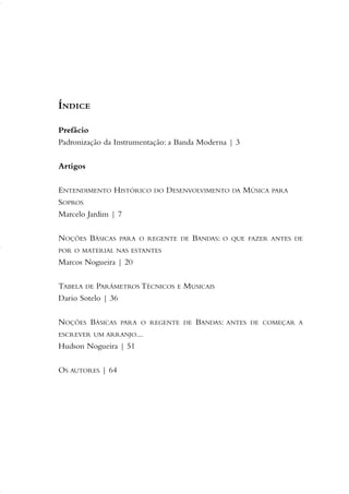 ÍNDICE
Prefácio
Padronização da Instrumentação: a Banda Moderna | 3
Artigos
ENTENDIMENTO HISTÓRICO DO DESENVOLVIMENTO DA MÚSICA PARA
SOPROS
Marcelo Jardim | 7
NOÇÕES BÁSICAS PARA O REGENTE DE BANDAS: O QUE FAZER ANTES DE
POR O MATERIAL NAS ESTANTES
Marcos Nogueira | 20
TABELA DE PARÂMETROS TÉCNICOS E MUSICAIS
Dario Sotelo | 36
NOÇÕES BÁSICAS PARA O REGENTE DE BANDAS: ANTES DE COMEÇAR A
ESCREVER UM ARRANJO...
Hudson Nogueira | 51
OS AUTORES | 64
01-19 Marcelo Jardim Rev. qxd:Layout 1 09.02.09 13:52 Página 5
 