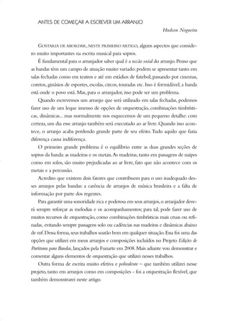 ANTES DE COMEÇAR A ESCREVER UM ARRANJO
Hudson Nogueira
GOSTARIA DE ABORDAR,NESTE PRIMEIRO ARTIGO, alguns aspectos que conside-
ro muito importantes na escrita musical para sopros.
É fundamental para o arranjador saber qual é a razão social do arranjo.Penso que
as bandas têm um campo de atuação muito variado:podem se apresentar tanto em
salas fechadas como em teatros e até em estádios de futebol, passando por cinemas,
coretos, ginásios de esportes, escolas, circos, touradas etc. Isso é formidável; a banda
está onde o povo está. Mas, para o arranjador, isso pode ser um problema.
Quando escrevemos um arranjo que será utilizado em salas fechadas, podemos
fazer uso de um leque imenso de opções de orquestração, combinações timbrísti-
cas, dinâmicas... mas normalmente nos esquecemos de um pequeno detalhe: com
certeza, um dia esse arranjo também será executado ao ar livre.Quando isso acon-
tece, o arranjo acaba perdendo grande parte de seu efeito.Tudo aquilo que fazia
diferença causa indiferença.
O primeiro grande problema é o equilíbrio entre as duas grandes seções de
sopros da banda:as madeiras e os metais.As madeiras,tanto em passagens de naipes
como em solos, são muito prejudicadas ao ar livre, fato que não acontece com os
metais e a percussão.
Acredito que existem dois fatores que contribuem para o uso inadequado des-
ses arranjos pelas bandas: a carência de arranjos de música brasileira e a falta de
informação por parte dos regentes.
Para garantir uma sonoridade rica e poderosa em seus arranjos,o arranjador deve-
rá sempre reforçar as melodias e os acompanhamentos; para tal, pode fazer uso de
muitos recursos de orquestração, como combinações timbrísticas mais cruas ou refi-
nadas, evitando sempre passagens solo ou cadências nas madeiras e dinâmicas abaixo
de mf.Dessa forma,seus trabalhos soarão bem em qualquer situação.Essa foi uma das
opções que utilizei em meus arranjos e composições incluídos no Projeto Edições de
Partituras para Bandas,lançados pela Funarte em 2008.Mais adiante vou demonstrar e
comentar alguns elementos de orquestração que utilizei nesses trabalhos.
Outra forma de escrita muito efetiva e polivalente – que também utilizei nesse
projeto, tanto em arranjos como em composições - foi a orquestração flexível, que
também demonstrarei neste artigo.
51-64 Guia Hudson revisado:Layout 1 09.02.09 14:35 Página 51
 