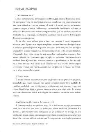 Pequeno Guia Prático para o Regente de Banda – 52
ESCREVER UM ARRANJO
1- GÊNERO MUSICAL
Somos extremamente privilegiados no Brasil, pela imensa diversidade musi-
cal que temos. Hoje em dia, basta iniciarmos uma busca pela internet para ter-
mos uma idéia desse enorme manancial musical, fruto da miscigenação entre
europeus, negros e índios. Infelizmente, a maioria dos brasileiros - inclusive os
músicos - desconhece esse nosso vasto patrimônio, que em muitos casos está se
perdendo ou já se perdeu. Isso também acontece com o acervo de boa parte
dos nossos compositores.
Ao escolher uma música para se fazer um arranjo, é muito importante
observar e, em alguns casos, respeitar o gênero ou o estilo musical originalmen-
te proposto pelo compositor. Vejo com uma certa preocupação o fato de alguns
arranjadores usarem o recurso de re-harmonização em todos os seus trabalhos.
O resultado disso pode chegar às mais estranhas combinações, em que a har-
monia está mais para bossa-nova,por exemplo,e a melodia e rítmica continuam
sendo de frevo. Quando isso acontece, corre-se o grande risco de descaracteri-
zar o estilo musical. Não quero dizer com isso que não se deva mudar alguns
acordes; na verdade isso é até necessário, mas sempre com o cuidado de preser-
var o gênero ou estilo original.
2-TONALIDADE
É muito comum encontrarmos, em songbooks ou em gravações originais,
tonalidades que foram pensadas para canto. Devemos sempre ter o cuidado de
escolher tonalidades que privilegiem as tessituras dos instrumentos e que não
criem dificuldades técnicas para os instrumentistas, sem abrir mão de manter
uma cor vibrante em estilos mais alegres e o contrário em estilos mais melan-
cólicos.
3-MINUTAGEM (1-CHORUS, 2-CHORUS ETC.)
A minutagem deve ser pensada antes de se iniciar um arranjo, ou mesmo
antes de se escolher um tema ou estilo, para evitar resultados desastrosos. Eu
mesmo já precisei fazer uma introdução de 20 compassos no arranjo de um
samba,para poder atingir a minutagem proposta na encomenda que me haviam
feito. Não costumo utilizar mais do que 8 compassos na introdução, pontes ou
51-64 Guia Hudson revisado:Layout 1 09.02.09 14:35 Página 52
 