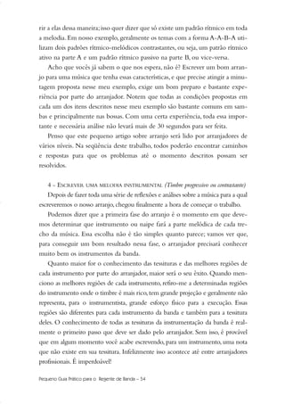 rir a elas dessa maneira;isso quer dizer que só existe um padrão rítmico em toda
a melodia. Em nosso exemplo, geralmente os temas com a forma A-A-B-A uti-
lizam dois padrões rítmico-melódicos contrastantes, ou seja, um patrão rítmico
ativo na parte A e um padrão rítmico passivo na parte B, ou vice-versa.
Acho que vocês já sabem o que nos espera, não é? Escrever um bom arran-
jo para uma música que tenha essas características, e que precise atingir a minu-
tagem proposta nesse meu exemplo, exige um bom preparo e bastante expe-
riência por parte do arranjador. Notem que todas as condições propostas em
cada um dos itens descritos nesse meu exemplo são bastante comuns em sam-
bas e principalmente nas bossas. Com uma certa experiência, toda essa impor-
tante e necessária análise não levará mais de 30 segundos para ser feita.
Penso que este pequeno artigo sobre arranjo será lido por arranjadores de
vários níveis. Na seqüência deste trabalho, todos poderão encontrar caminhos
e respostas para que os problemas até o momento descritos possam ser
resolvidos.
4 - ESCREVER UMA MELODIA INSTRUMENTAL (Timbre progressivo ou contrastante)
Depois de fazer toda uma série de reflexões e análises sobre a música para a qual
escreveremos o nosso arranjo, chegou finalmente a hora de começar o trabalho.
Podemos dizer que a primeira fase do arranjo é o momento em que deve-
mos determinar que instrumento ou naipe fará a parte melódica de cada tre-
cho da música. Essa escolha não é tão simples quanto parece; vamos ver que,
para conseguir um bom resultado nessa fase, o arranjador precisará conhecer
muito bem os instrumentos da banda.
Quanto maior for o conhecimento das tessituras e das melhores regiões de
cada instrumento por parte do arranjador, maior será o seu êxito. Quando men-
ciono as melhores regiões de cada instrumento, refiro-me a determinadas regiões
do instrumento onde o timbre é mais rico,tem grande projeção e geralmente não
representa, para o instrumentista, grande esforço físico para a execução. Essas
regiões são diferentes para cada instrumento da banda e também para a tessitura
deles. O conhecimento de todas as tessituras da instrumentação da banda é real-
mente o primeiro passo que deve ser dado pelo arranjador. Sem isso, é provável
que em algum momento você acabe escrevendo, para um instrumento, uma nota
que não existe em sua tessitura. Infelizmente isso acontece até entre arranjadores
profissionais. É imperdoável!
Pequeno Guia Prático para o Regente de Banda – 54
51-64 Guia Hudson revisado:Layout 1 09.02.09 14:35 Página 54
 