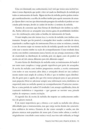 Uma vez dominado esse conhecimento, você verá que temos uma incrível tes-
situra à nossa disposição, que pode e deve ser usada na distribuição da melodia por
todos os instrumentos da banda. Alguns trechos da melodia,porém podem restrin-
gir consideravelmente a escolha do melhor timbre para aquele momento do arran-
jo. Quero dizer com isso que determinadas passagens da melodia só podem ser exe-
cutadas pelas trompas, devido ao caráter do trecho e à tessitura da melodia.
Gostaria de comentar aqui duas formas de distribuição dos timbres na melo-
dia. Ambas oferecem ao arranjador uma imensa gama de possibilidades timbrísti-
cas e de combinações entre todas as famílias de instrumentos de banda.
A mais simples, mas não menos rica, é a escrita da melodia com timbres con-
trastantes. Sempre que for possível, o arranjador deve mudar a melodia de oitava,
respeitando a melhor região do instrumento. Deve-se evitar ao máximo, contudo,
o uso do mesmo naipe no mesmo trecho da melodia; quando isso for inevitável,
evite usar o mesmo timbre na seção do acompanhamento. Como resultado dessa
escrita com timbres contrastantes nunca haverá, em seu arranjo, monotonia e falta
de criatividade na distribuição da melodia, pois em alguns casos ela poderá ser
escrita em até três oitavas diferentes para três diferentes naipes!
A outra forma de distribuição da melodia entre os instrumentos da banda é
um tanto mais complexa e exige grande experiência por parte do arranjador.
A escrita da melodia com timbres progressivos envolve a escrita contrastante
com todos os seus recursos; além disso, o arranjador deverá ter um conheci-
mento muito mais amplo de acústica.A idéia é que os timbres sejam distribuí-
dos do grave para o agudo, dos que têm menos projeção para os que possuem
mais projeção. Deve-se adicionar sempre uma informação nova, timbrística ou
orquestral, tanto na melodia quanto no acompanhamento. O processo asseme-
lha-se a uma partida de xadrez! O resultado é um arranjo equilibrado, cheio de
contrastes timbrísticos e orquestrais – que garante ao ouvinte uma jornada
repleta de surpresas e muita excitação.
A segunda fase da escrita da melodia diz respeito ao conhecimento estilís-
tico do gênero musical.
É da maior importância que a rítmica a ser usada na melodia não ofereça
dificuldades para o instrumentista, mas que esteja escrita dentro das caracterís-
ticas estilísticas da música. Gostaria de dar como exemplo o samba, um dos
gêneros musicas mais populares de nosso país. Como todos sabem, o samba é
originalmente concebido como música vocal, mas tem sido utilizado, ao longo
Pequeno Guia Prático para o Regente de Banda – 55
51-64 Guia Hudson revisado:Layout 1 09.02.09 14:35 Página 55
 