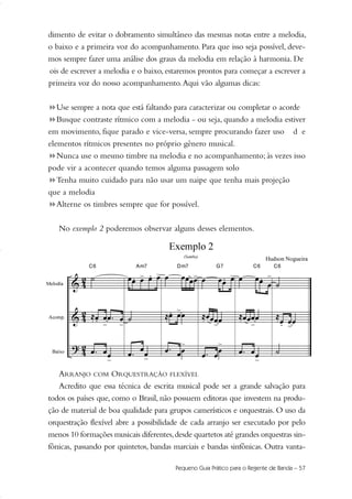 dimento de evitar o dobramento simultâneo das mesmas notas entre a melodia,
o baixo e a primeira voz do acompanhamento. Para que isso seja possível, deve-
mos sempre fazer uma análise dos graus da melodia em relação à harmonia. De
ois de escrever a melodia e o baixo, estaremos prontos para começar a escrever a
primeira voz do nosso acompanhamento.Aqui vão algumas dicas:
!Use sempre a nota que está faltando para caracterizar ou completar o acorde
Busque contraste rítmico com a melodia - ou seja, quando a melodia estiver
em movimento, fique parado e vice-versa, sempre procurando fazer uso d e
elementos rítmicos presentes no próprio gênero musical.
Nunca use o mesmo timbre na melodia e no acompanhamento; às vezes isso
pode vir a acontecer quando temos alguma passagem solo
Tenha muito cuidado para não usar um naipe que tenha mais projeção
que a melodia
Alterne os timbres sempre que for possível.
No exemplo 2 poderemos observar alguns desses elementos.
ARRANJO COM ORQUESTRAÇÃO FLEXÍVEL
Acredito que essa técnica de escrita musical pode ser a grande salvação para
todos os países que, como o Brasil, não possuem editoras que investem na produ-
ção de material de boa qualidade para grupos camerísticos e orquestrais. O uso da
orquestração flexível abre a possibilidade de cada arranjo ser executado por pelo
menos 10 formações musicais diferentes,desde quartetos até grandes orquestras sin-
fônicas, passando por quintetos, bandas marciais e bandas sinfônicas. Outra vanta-
Pequeno Guia Prático para o Regente de Banda – 57
51-64 Guia Hudson revisado:Layout 1 09.02.09 14:35 Página 57
 