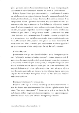 gem é que nunca teremos buracos na instrumentação da banda ou orquestra, pelo
fato de todos os instrumentos serem dobrados por outros de família diferente.
Existem algumas desvantagens para o arranjador que utiliza essa técnica em
seu trabalho:combinações timbrísticas nas formações orquestrais,limitação har-
mônica, tessituras limitadas e duração do arranjo. Isso acontece em razão de os
arranjos serem escritos a quatro ou cinco vozes. Não aconselho o uso dessa téc-
nica em arranjos longos, com exceção de trabalhos que utilizem três ou mais
temas,de gêneros contrastantes e com andamentos diferentes.Como já comen-
tei antes, nos grupos orquestrais ouviremos sempre as mesmas combinações
timbrísticas, pelo fato de o arranjo ter sido escrito a quatro vozes. Isso pode
causar uma certa monotonia em termos de colorido orquestral, principalmen-
te se compararmos esses trabalhos com arranjos escritos originalmente para
banda. De qualquer forma, deposito uma grande esperança nessa forma de
escrita como uma ótima alternativa para solucionarmos a carência gigantesca
que temos, em nosso país, de arranjos para diversas formações musicais.
GÊNERO MUSICAL
Já mencionei antes que uma das dificuldades da escrita de orquestração fle-
xível é a limitação harmônica. Muitas composições usam acordes com mais de
quatro sons. Em alguns casos é possível caracterizar acordes de cinco notas com
apenas quatro instrumentos; em outros, porém, o arranjador não poderá abrir
mão de usar todas as cinco notas do acorde, para não alterar o sentido e o cará-
ter musical tão característico do estilo.Acordes com cinco, seis, sete e até oito
sons são muito encontrados em bossa-nova, pois toda essa riqueza harmônica
faz parte das características desse gênero musical – e abrir mão desse elemento
pode descaracterizá-lo.
ESCREVER UMA MELODIA INSTRUMENTAL
Podemos adotar aqui os mesmos conceitos já descritos anteriormente no
item 4 – Escrever uma melodia instrumental, incluído no capítulo anterior deste
artigo, “Escrevendo Um Arranjo”. A única exceção seria o uso da escrita da
melodia com timbres progressivos.Vamos acompanhar passo a passo um peque-
no trecho musical escrito com a técnica de orquestração flexível:
Pequeno Guia Prático para o Regente de Banda – 58
51-64 Guia Hudson revisado:Layout 1 09.02.09 14:35 Página 58
 