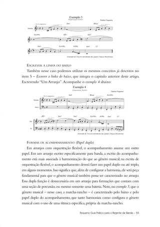 ESCREVER A LINHA DO BAIXO
Também nesse caso podemos utilizar os mesmos conceitos já descritos no
item 5 – Escrever a linha do baixo, que integra o capitulo anterior deste artigo,
Escrevendo “Um Arranjo”.Acompanhe o exemplo 4 abaixo:
FORMAS DE ACOMPANHAMENTO (Papel duplo)
Em arranjos com orquestração flexível, o acompanhamento assume um outro
papel. Em um arranjo escrito especificamente para banda, a escrita do acompanha-
mento está mais associada à harmonização do que ao gênero musical; na escrita de
orquestração flexível,o acompanhamento deverá fazer um papel duplo ou até triplo,
em alguns momentos.Isso significa que,além de configurar a harmonia,ele será peça
fundamental para que o gênero musical também possa ser caracterizado no arranjo.
Essa dupla função é desnecessária em um arranjo para formações que contam com
uma seção de percussão,ou mesmo somente uma bateria.Note,no exemplo 5,que o
gênero musical – nesse caso, a marcha-rancho – é caracterizado pelo baixo e pelo
papel duplo do acompanhamento, que tanto harmoniza como configura o gênero
musical com o uso de uma rítmica específica,própria da marcha-rancho.
Pequeno Guia Prático para o Regente de Banda – 59
51-64 Guia Hudson revisado:Layout 1 09.02.09 14:35 Página 59
 