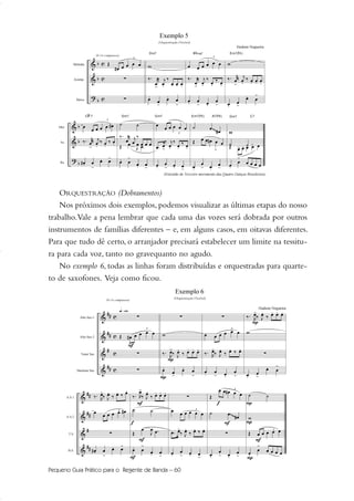 ORQUESTRAÇÃO (Dobramentos)
Nos próximos dois exemplos, podemos visualizar as últimas etapas do nosso
trabalho.Vale a pena lembrar que cada uma das vozes será dobrada por outros
instrumentos de famílias diferentes – e, em alguns casos, em oitavas diferentes.
Para que tudo dê certo, o arranjador precisará estabelecer um limite na tessitu-
ra para cada voz, tanto no gravequanto no agudo.
No exemplo 6, todas as linhas foram distribuídas e orquestradas para quarte-
to de saxofones. Veja como ficou.
Pequeno Guia Prático para o Regente de Banda – 60
51-64 Guia Hudson revisado:Layout 1 09.02.09 14:35 Página 60
 