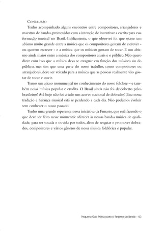 Pequeno Guia Prático para o Regente de Banda – 63
CONCLUSÃO
Tenho acompanhado alguns encontros entre compositores, arranjadores e
maestros de bandas,promovidos com a intenção de incentivar a escrita para essa
formação musical no Brasil. Infelizmente, o que observei foi que existe um
abismo muito grande entre a música que os compositores gostam de escrever -
ou querem escrever - e a música que os músicos gostam de tocar. E um abis-
mo ainda maior entre a música dos compositores atuais e o público. Não quero
dizer com isso que a música deva se estagnar em função dos músicos ou do
público, mas sim que uma parte do nosso trabalho, como compositores ou
arranjadores, deve ser voltado para a música que as pessoas realmente vão gos-
tar de tocar e ouvir.
Temos um atraso monumental no conhecimento do nosso folclore – e tam-
bém nossa música popular e erudita. O Brasil ainda não foi descoberto pelos
brasileiros! Até hoje não foi criado um acervo nacional de dobrados! Essa nossa
tradição e herança musical está se perdendo a cada dia. Não podemos evoluir
sem conhecer o nosso passado!
Tenho uma grande esperança nessa iniciativa da Funarte, que está fazendo o
que deve ser feito nesse momento: oferecer às nossas bandas música de quali-
dade, para ser tocada e ouvida por todos, além de resgatar e promover dobra-
dos, compositores e vários gêneros de nossa musica folclórica e popular.
51-64 Guia Hudson revisado:Layout 1 09.02.09 14:36 Página 63
 
