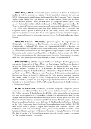 MARCELO JARDIM é mestre em Regência pela Escola de Música da UFRJ, onde
também é professor-assistente de regência e diretor musical da Orquestra de Sopros da
UFRJ.É diretor Artístico da Orquestra Sinfônica de Mogi das Cruzes e do Projeto Orquestra
Sinfônica Jovem Minha Terra Mogi. Estudou com Roberto Duarte, Guilhermo Scarabino,
Osvaldo Ferreira, Roberto Tibiriçá, André Cardoso e o compositor Ernani Aguiar – além
de Jerry Junkins, Robert Reynolds, Kevin Sedatole e Richard Floyd, da Universidade do
Texas em Austin,USA.Atou como maestro e coordenador musical na Fundação CSN,entre
1996 e 2008, tendo sido Diretor Artístico da Banda Sinfônica da CSN (1996-2003) e da
Orquestra Sinfônica Jovem da Fundação CSN (2003-2007). Atuou como professor de
regência nos painéis da Funarte.Tem atuado como regente convidado em inúmeras orques-
tras e bandas sinfônicas, bem como orquestras de sopros no Brasil,América Latina e Estados
Unidos.
MARCOS VINÍCIO NOGUEIRA, professor-adjunto do Departamento de
Composição e do Programa de Pós-Graduação em Música da UFRJ, é Doutor em
Comunicação e Cultura(UFRJ), Mestre em Musicologia(UNIRIO) e Bacharel em
Composição Musical(UFRJ). Há quinze anos trabalha com o universo das bandas de músi-
ca, ministrando cursos isolados ou em painéis promovidos pelo Projeto Bandas, da Funarte.
Coordenou quatro Concursos de Bandas Civis do Estado do Rio de Janeiro, entre 1995 e
1998, que reuniram dezenas dos principais conjuntos do estado. Como professor e pesqui-
sador, atua principalmente nas áreas de composição, teoria e cognição musical.
DARIO SOTELO CALVO é regente da Orquestra de Sopros Brasileira, professor de
regência do Conservatório de Tatuí e Mestre em Regência pela City University (Londres).
A partir de 1995 gravou oito CDs com a Orquestra de Sopros Brasileira e Orquestra
Sinfônica Paulista. Coordenou a I e a II Conferência Sul Americana de Compositores,
Arranjadores e Regentes de Banda Sinfônica,o I Encontro de Regentes de Bandas Militares
em Tatuí – e, em 2007, o I Encontro Latino Americano de Compositores, Arranjadores e
Regentes, no Memorial da América Latina, em São Paulo. Mantém agenda de concertos
nos Estados Unidos e Europa. Em 2006 e 2008 participou de turnês na Espanha, como
regente convidado, ocasiões em que dirigiu dirigiu repertório brasileiro. É membro do
Conselho e do Comitê Artístico da Wasbe (Associação Internacional de Bandas Sinfônicas
e Conjuntos de Sopros).
HUDSON NOGUEIRA é saxofonista, clarinetista, arranjador e compositor. Estudou
composição com Edmundo Villani-Côrtes. Foi músico da Banda Sinfônica do Estado de
São Paulo e integrante da Banda Savana. Em 2005 fez várias apresentações no Japão, onde
executou suas composições no Clarinet Fest, realizado pela primeira vez na Ásia. Escreveu
arranjos para Marvin Stamm, Leila Pinheiro, Bete Carvalho, Nana Caymmi, Ivan Lins, Jane
Duboc, Guilherme Arantes, Toquinho, Gilberto Gil, Moraes Moreira, Sujeito a Guincho,
Banda Savana, Banda Sinfônica Jovem do Estado de São Paulo, Banda Sinfônica do Estado
de São Paulo, Orquestra de Sopros Brasileira, Orquestra Paulista e Banda Sinfônica da CSN,
entre outros artistas e grupos. Compôs obras originais para Fernando Dissenha, Dale
Underwood, Fred Mills, Paulo Sérgio Santos, James Gourlay, Madeira de Vento, Osland
Saxophone Quartet, University of Minnesota, University of Georgia, University of Central
Florida e University of St.Thomas. Seus arranjos e composições estão presentes em mais de
20 CDs gravados no Brasil e no exterior.
51-64 Guia Hudson revisado:Layout 1 09.02.09 14:36 Página 64
 