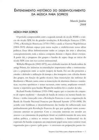 Pequeno Guia Prático para o Regente de Banda — 7
E
EN
NT
TE
EN
ND
DIIM
ME
EN
NT
TO
O H
HIIS
ST
TÓ
ÓR
RIIC
CO
O D
DO
O D
DE
ES
SE
EN
NV
VO
OL
LV
VIIM
ME
EN
NT
TO
O
D
DA
A M
MÚ
ÚS
SIIC
CA
A P
PA
AR
RA
A S
SO
OP
PR
RO
OS
S
Marcelo Jardim
2008
M
MÚ
ÚS
SIIC
CA
A P
PA
AR
RA
A S
SO
OP
PR
RO
OS
S
O período compreendido entre a segunda metade do século XVIII e o iní-
cio do século XIX foi de grandes revoluções. A Revolução Francesa (1789-
1799), a Revolução Americana (1755-1783) e ainda as Guerras Napoleônicas
(1804-1815) abriram espaço para novas nações e estabeleceram novas idéias
políticas. Essas idéias definitivamente todos os campos das artes e afetariam,
conseqüentemente, toda a música composta durante e depois desses eventos.
A partir daí, o progresso dos grupos e bandas de sopro chega ao início do
século XIX com um rico acervo instrumental.
WilhelmWieprecht (1802-1872),um celebrado maestro de banda militar da
antiga Prússia, fez inúmeras recomendações importantes sobre a instrumenta-
ção e a proporção entre as seções (naipes) da banda. Foi um dos primeiros a
estudar e defender a utilização da trompa e dos trompetes com válvulas dentro
dos grupos, em função do ganho técnico. Suas transcrições das sinfonias de
Beethoven e Mozart,assim como as transcrições de aberturas clássicas e român-
ticas, excertos operísticos e temas nacionais, entre outras, ampliaram sensivel-
mente o repertório para bandas.Wieprecht também foi o criador da tuba.
Richard Franko Goldman (1910-1980) sugere que o conceito do conjun-
to de sopros moderno – chamado de banda de música ou mesmo banda sin-
fônica – tenha começado com a Revolução Francesa e com a organização da
Banda da Guarda Nacional Francesa por Bernard Serrette (1765-1858). De
acordo com Goldman, o desenvolvimento das bandas foi influenciado mais
profundamente pela Revolução Francesa do que por qualquer outro aconte-
cimento anterior ou posterior. Com o crescente interesse em atender aos
anseios e ao entusiasmo da população frente ao estabelecimento de uma nova
ordem política, a música se tornou uma fantástica e fundamental via de
expressão.As bandas ocuparam um importante papel nesse novo cenário: eram
organizadas para o povo e pelo povo – e cresceram em proporções jamais vis-
01-19 Marcelo Jardim Rev. qxd:Layout 1 09.02.09 13:52 Página 7
 