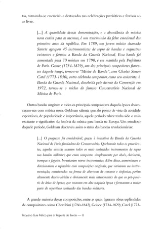 Pequeno Guia Prático para o Regente de Banda — 8
tas, tornando-se essenciais e destacadas nas celebrações patrióticas e festivas ao
ar livre.
[...] A quantidade dessas demonstrações, e a abundância de música
nova escrita para as mesmas, é um testemunho da febre emocional dos
primeiros anos da república. Em 1789, um jovem músico chamado
Sarrete agrupou 45 instrumentistas de sopro de bandas e orquestras
existentes e formou a Banda da Guarda Nacional. Essa banda foi
aumentada para 70 músicos em 1790, e era mantida pela Prefeitura
de Paris. Gossec (1734-1829), um dos principais compositores france-
ses daquele tempo, tornou-se “Mestre da Banda”, com Charles Simon
Catel (1773-1830), outro celebrado compositor, como seu assistente.A
Banda da Guarda Nacional, dissolvida pelo decreto da Convenção em
1972, tornou-se o núcleo do famoso Conservatório Nacional de
Música de Paris.
Outras bandas surgiram e todos os principais compositores daquela época abaste-
ceram-nas com música nova. Goldman salienta que, do ponto de vista da atividade
espontânea, de popularidade e importância, aquele período talvez tenha sido o mais
excitante e significativo da história da música para banda na Europa. Um estudioso
daquele período,Goldman descreveu assim o status das bandas revolucionárias:
[...] O progresso foi considerável, graças à iniciativa da Banda da Guarda
Nacional de Paris,fundadora do Conservatório.Quebrando todos os preceden-
tes, aqueles artistas usavam todos os mais conhecidos instrumentos de sopro
nas bandas militares, que eram compostas simplesmente por oboés, clarinetas,
trompas e fagotes. Inventaram novos instrumentos.Além disso, aumentaram e
direcionaram o repertório com composições originais, que variavam na instru-
mentação, estruturadas na forma de aberturas de concerto e sinfonias, porém
altamente desenvolvidas e obviamente mais interessantes do que os pot-pour-
ris de árias de óperas, que estavam em alta naquela época e formavam a maior
parte do repertório conhecido das bandas militares.
A grande maioria dessas composições, entre as quais figuram obras esplêndidas
de compositores como Cherubini (1760-1842),Gossec (1734-1829),Catel (1773-
01-19 Marcelo Jardim Rev. qxd:Layout 1 09.02.09 13:52 Página 8
 