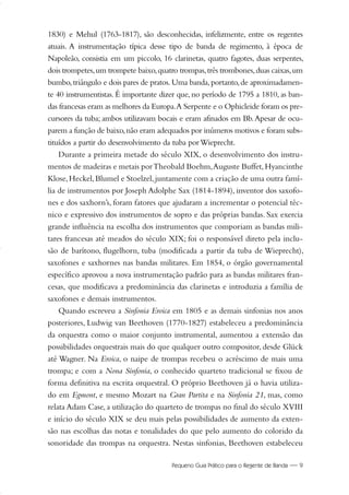 Pequeno Guia Prático para o Regente de Banda — 9
1830) e Mehul (1763-1817), são desconhecidas, infelizmente, entre os regentes
atuais. A instrumentação típica desse tipo de banda de regimento, à época de
Napoleão, consistia em um piccolo, 16 clarinetas, quatro fagotes, duas serpentes,
dois trompetes,um trompete baixo,quatro trompas,três trombones,duas caixas,um
bumbo,triângulo e dois pares de pratos.Uma banda,portanto,de aproximadamen-
te 40 instrumentistas. É importante dizer que, no período de 1795 a 1810, as ban-
das francesas eram as melhores da Europa.A Serpente e o Ophicleide foram os pre-
cursores da tuba; ambos utilizavam bocais e eram afinados em Bb.Apesar de ocu-
parem a função de baixo,não eram adequados por inúmeros motivos e foram subs-
tituídos a partir do desenvolvimento da tuba porWieprecht.
Durante a primeira metade do século XIX, o desenvolvimento dos instru-
mentos de madeiras e metais porTheobald Boehm,Auguste Buffet,Hyancinthe
Klose,Heckel,Blumel e Stoelzel,juntamente com a criação de uma outra famí-
lia de instrumentos por Joseph Adolphe Sax (1814-1894), inventor dos saxofo-
nes e dos saxhorn’s, foram fatores que ajudaram a incrementar o potencial téc-
nico e expressivo dos instrumentos de sopro e das próprias bandas. Sax exercia
grande influência na escolha dos instrumentos que comporiam as bandas mili-
tares francesas até meados do século XIX; foi o responsável direto pela inclu-
são de barítono, flugelhorn, tuba (modificada a partir da tuba de Wieprecht),
saxofones e saxhornes nas bandas militares. Em 1854, o órgão governamental
específico aprovou a nova instrumentação padrão para as bandas militares fran-
cesas, que modificava a predominância das clarinetas e introduzia a família de
saxofones e demais instrumentos.
Quando escreveu a Sinfonia Eroica em 1805 e as demais sinfonias nos anos
posteriores, Ludwig van Beethoven (1770-1827) estabeleceu a predominância
da orquestra como o maior conjunto instrumental, aumentou a extensão das
possibilidades orquestrais mais do que qualquer outro compositor, desde Glück
até Wagner. Na Eroica, o naipe de trompas recebeu o acréscimo de mais uma
trompa; e com a Nona Sinfonia, o conhecido quarteto tradicional se fixou de
forma definitiva na escrita orquestral. O próprio Beethoven já o havia utiliza-
do em Egmont, e mesmo Mozart na Gran Partita e na Sinfonia 21, mas, como
relata Adam Case, a utilização do quarteto de trompas no final do século XVIII
e início do século XIX se deu mais pelas possibilidades de aumento da exten-
são nas escolhas das notas e tonalidades do que pelo aumento do colorido da
sonoridade das trompas na orquestra. Nestas sinfonias, Beethoven estabeleceu
01-19 Marcelo Jardim Rev. qxd:Layout 1 09.02.09 13:52 Página 9
 