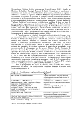 99
Metropolitanas (RM) ou Regiões Integradas de Desenvolvimento (Ride). Ligados ao
Ministério da Saúde, à Fundação Nacional da Saúde (Funasa) cabe o atendimento a
municípios com menos de 50 mil habitantes, áreas rurais, quilombolas e sujeitas a
endemias; à Secretaria de Vigilância em Saúde (SVS) cabe dispor sobre os procedimentos
de controle e de vigilância da qualidade da água para consumo humano e seu padrão de
potabilidade; à Secretaria Especial de Saúde Indígena (Sesai), executar ações de vigilância
e controle da qualidade da água para consumo humano nas aldeias; à Agência Nacional de
Vigilância Sanitária (Anvisa), exercer a vigilância da qualidade da água nas áreas de
portos, aeroportos e passagens de fronteiras terrestres. O Ministério do Meio Ambiente
(MMA) é responsável pela formulação e implementação da Política Nacional de Resíduos
Sólidos, bem como pela capacitação e desenvolvimento institucional de estados e
municípios nesse componente. O MMA, por meio da Secretaria de Recursos Hídricos e
Ambiente Urbano (SRHU), tem atuado na capacitação e assistência técnica com vistas à
implementação da gestão regionalizada dos resíduos sólidos.
O Plansab relaciona as principais fontes de investimento disponíveis para o setor
de saneamento básico no Brasil, citando: ( i) os recursos onerosos do Fundo de
Garantia do Tempo de Serviço (FGTS) e Fundo de Amparo ao Trabalhador (Fat); (ii)
recursos não onerosos, derivados do Orçamento Geral da União, orçamentos dos
estados e municípios; (iii) empréstimos internacionais, tais como do Banco
Interamericano de Desenvolvimento (Bid) e o Banco Mundial (Bird); (iv) recursos
próprios dos prestadores de serviços, resultantes de superávits de arrecadação; e (v)
recursos oriundos da cobrança pelo uso dos recursos hídricos (Fundos Estaduais de
Recursos Hídricos). Ao levantar valores investidos no setor, entre outras informações
apresentou dados coletados do SNIS, mostrando investimentos de aproximadamente 120
bilhões7
nos serviços de água e esgoto no Brasil no período de 1995 a 2011, sendo cerca de
R$ 4 bi na Região Norte; R$ 21 bi na Região Nordeste; R$ 66 bi na Região Sudeste; R$ 19
bi na Região Sul; e R$ 10 bi na Região Centro-oeste . Os dados coletados para o Plansab
sugerem maior compromisso com a área de saneamento a partir de 2003, considerando-se
que o montante de investimentos em relação ao PIB passou de 0,10% em 2003 e atingiu
seu ápice em 2009, representando 0,20% do PIB (TISCOSKI et al., 2013).
Para o planejamento das ações do Plansab foram discutidos três cenários,
prevalecendo o Cenário 1. Os condicionantes e hipóteses adotados no Plansab estão
apresentados no Quadro 18.
Quadro 18 – Condicionantes e hipóteses adotadas pelo Plansab
Condicionante Hipótese
QUADRO MACROECONÔMICO Elevado crescimento, sem gerar pressões
inflacionárias, com uma relação dívida/PIB
decrescente.
PAPEL DO ESTADO (Modelo de
Desenvolvimento) / MARCO REGULATÓRIO /
RELAÇÃO INTERFEDERATIVA
Estado provedor e condutor dos serviços
públicos com forte cooperação entre os entes
federativos
GESTÃO, GERENCIAMENTO,
ESTABILIDADE E CONTINUIDADE DE
POLÍTICAS PÚBLICAS / PARTICIPAÇÃO E
CONTROLE SOCIAL
Avanços na capacidade de gestão com
continuidade entre mandatos
INVESTIMENTOS NO SETOR Crescimento do patamar dos investimentos
públicos submetidos ao controle social
MATRIZ TECNOLÓGICA / DISPONIBILIDADE
DE RECURSOS HÍDRICOS
Desenvolvimento de tecnologias apropriadas
e ambientalmente sustentáveis
Fonte: Tiscoski et al., 2013, p. 110
7
Valores atualizados pelo IGP-DI de dezembro de 2012.
 