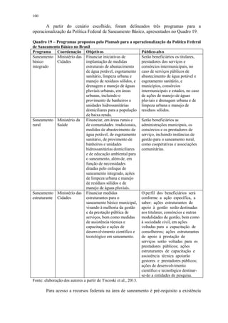100
A partir do cenário escolhido, foram delineados três programas para a
operacionalização da Política Federal de Saneamento Básico, apresentados no Quadro 19.
Quadro 19 – Programas propostos pelo Plansab para a operacionalização da Política Federal
de Saneamento Básico no Brasil
Programa Coordenação Objetivos Público-alvo
Saneamento
básico
integrado
Ministério das
Cidades
Financiar iniciativas de
implantação de medidas
estruturais de abastecimento
de água potável, esgotamento
sanitário, limpeza urbana e
manejo de resíduos sólidos, e
drenagem e manejo de águas
pluviais urbanas, em áreas
urbanas, incluindo o
provimento de banheiros e
unidades hidrossanitárias
domiciliares para a população
de baixa renda.
Serão beneficiários os titulares,
prestadores dos serviços e
consórcios intermunicipais, no
caso de serviços públicos de
abastecimento de água potável e
esgotamento sanitário, e
municípios, consórcios
intermunicipais e estados, no caso
de ações de manejo de águas
pluviais e drenagem urbana e de
limpeza urbana e manejo de
resíduos sólidos.
Saneamento
rural
Ministério da
Saúde
Financiar, em áreas rurais e
de comunidades tradicionais,
medidas de abastecimento de
água potável, de esgotamento
sanitário, de provimento de
banheiros e unidades
hidrossanitárias domiciliares
e de educação ambiental para
o saneamento, além de, em
função de necessidades
ditadas pelo enfoque de
saneamento integrado, ações
de limpeza urbana e manejo
de resíduos sólidos e de
manejo de águas pluviais.
Serão beneficiários as
administrações municipais, os
consórcios e os prestadores de
serviço, incluindo instâncias de
gestão para o saneamento rural,
como cooperativas e associações
comunitárias.
Saneamento
estruturante
Ministério das
Cidades
Financiar medidas
estruturantes para o
saneamento básico municipal,
visando à melhoria da gestão
e da prestação pública de
serviços, bem como medidas
de assistência técnica e
capacitação e ações de
desenvolvimento científico e
tecnológico em saneamento.
O perfil dos beneficiários será
conforme a ação específica, a
saber: ações estruturantes de
apoio à gestão serão destinadas
aos titulares, consórcios e outras
modalidades de gestão, bem como
à sociedade civil, em ações
voltadas para a capacitação de
conselheiros; ações estruturantes
de apoio à prestação de
serviços serão voltadas para os
prestadores públicos; ações
estruturantes de capacitação e
assistência técnica apoiarão
gestores e prestadores públicos;
ações de desenvolvimento
científico e tecnológico destinar-
se-ão a entidades de pesquisa.
Fonte: elaboração dos autores a partir de Tiscoski et al., 2013.
Para acesso a recursos federais na área de saneamento é pré-requisito a existência
 