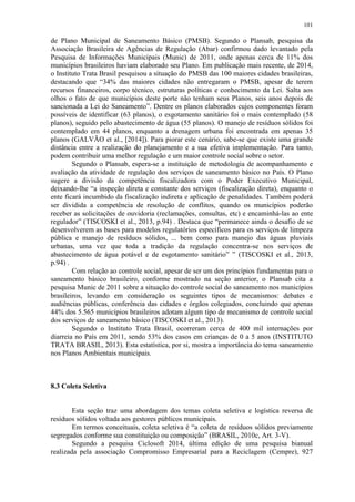 101
de Plano Municipal de Saneamento Básico (PMSB). Segundo o Plansab, pesquisa da
Associação Brasileira de Agências de Regulação (Abar) confirmou dado levantado pela
Pesquisa de Informações Municipais (Munic) de 2011, onde apenas cerca de 11% dos
municípios brasileiros haviam elaborado seu Plano. Em publicação mais recente, de 2014,
o Instituto Trata Brasil pesquisou a situação do PMSB das 100 maiores cidades brasileiras,
destacando que “34% das maiores cidades não entregaram o PMSB, apesar de terem
recursos financeiros, corpo técnico, estruturas políticas e conhecimento da Lei. Salta aos
olhos o fato de que municípios deste porte não tenham seus Planos, seis anos depois de
sancionada a Lei do Saneamento”. Dentre os planos elaborados cujos componentes foram
possíveis de identificar (63 planos), o esgotamento sanitário foi o mais contemplado (58
planos), seguido pelo abastecimento de água (55 planos). O manejo de resíduos sólidos foi
contemplado em 44 planos, enquanto a drenagem urbana foi encontrada em apenas 35
planos (GALVÃO et al., [2014]). Para piorar este cenário, sabe-se que existe uma grande
distância entre a realização do planejamento e a sua efetiva implementação. Para tanto,
podem contribuir uma melhor regulação e um maior controle social sobre o setor.
Segundo o Plansab, espera-se a instituição de metodologia de acompanhamento e
avaliação da atividade de regulação dos serviços de saneamento básico no País. O Plano
sugere a divisão da competência fiscalizadora com o Poder Executivo Municipal,
deixando-lhe “a inspeção direta e constante dos serviços (fiscalização direta), enquanto o
ente ficará incumbido da fiscalização indireta e aplicação de penalidades. Também poderá
ser dividida a competência de resolução de conflitos, quando os municípios poderão
receber as solicitações de ouvidoria (reclamações, consultas, etc) e encaminhá-las ao ente
regulador” (TISCOSKI et al., 2013, p.94) . Destaca que “permanece ainda o desafio de se
desenvolverem as bases para modelos regulatórios específicos para os serviços de limpeza
pública e manejo de resíduos sólidos, ... bem como para manejo das águas pluviais
urbanas, uma vez que toda a tradição da regulação concentra-se nos serviços de
abastecimento de água potável e de esgotamento sanitário” ” (TISCOSKI et al., 2013,
p.94) .
Com relação ao controle social, apesar de ser um dos princípios fundamentas para o
saneamento básico brasileiro, conforme mostrado na seção anterior, o Plansab cita a
pesquisa Munic de 2011 sobre a situação do controle social do saneamento nos municípios
brasileiros, levando em consideração os seguintes tipos de mecanismos: debates e
audiências públicas, conferência das cidades e órgãos colegiados, concluindo que apenas
44% dos 5.565 municípios brasileiros adotam algum tipo de mecanismo de controle social
dos serviços de saneamento básico (TISCOSKI et al., 2013).
Segundo o Instituto Trata Brasil, ocorreram cerca de 400 mil internações por
diarreia no País em 2011, sendo 53% dos casos em crianças de 0 a 5 anos (INSTITUTO
TRATA BRASIL, 2013). Esta estatística, por si, mostra a importância do tema saneamento
nos Planos Ambientais municipais.
8.3 Coleta Seletiva
Esta seção traz uma abordagem dos temas coleta seletiva e logística reversa de
resíduos sólidos voltada aos gestores públicos municipais.
Em termos conceituais, coleta seletiva é “a coleta de resíduos sólidos previamente
segregados conforme sua constituição ou composição” (BRASIL, 2010c, Art. 3-V).
Segundo a pesquisa Ciclosoft 2014, última edição de uma pesquisa bianual
realizada pela associação Compromisso Empresarial para a Reciclagem (Cempre), 927
 