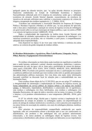 104
parágrafo quarto da cláusula terceira, que: “as ações deverão observar os princípios
financeiros estabelecidos no Estudo de Viabilidade Econômica e Impactos
Socioambientais elaborado pela LCA (empresa de consultoria), sendo que a viabilidade
econômica do presente Acordo Setorial depende, essencialmente, da existência de
incentivos do mercado suficientes para viabilizar o crescimento expressivo de volume de
triagem e recuperação dos resíduos equiparáveis. [...]¨ (MMA, 2014).
Corrobora este entendimento a Associação Brasileira de Empresas de Limpeza
Pública e Resíduos Especiais (Abrelpe), ao afirmar que, “se essa proposta for aprovada,
todo o ônus para a implantação e operação do sistema de logística reversa de embalagens
em geral recairá sobre os serviços municipais de limpeza pública, o que vai contra a PNRS
e ao conceito de logística reversa” (ABRELPE, 2014).
Dada a complexidade das negociações no âmbito deste Acordo Setorial, pela
multiplicidade de entidades representativas dos diversos segmentos de embalagens e os
interesses econômicos envolvidos, não se vislumbra, a curto prazo, o compartilhamento
adequado desta responsabilidade.
Está disponível no tópico 12 do livro uma visão holística e sistêmica da coleta
seletiva, no contexto da gestão integrada de resíduos sólidos.
8.4 Resíduos Relacionados a Agrotóxicos, Óleos Lubrificantes, Lâmpadas, Pneus,
Pilhas, Baterias e Equipamentos Eletroeletrônicos
Os resíduos relacionados no título desta seção resultam em significativos malefícios
para a saúde humana, ambiental e animal: doenças neurológicas, endócrinas e canceres,
contaminação do solo, da água e do ar, fonte para a proliferação de vetores de doenças,
entre outros (TOLEDO, 2014; ILHA, 2014; COSTA; ROHLFS, 2010; MONTEIRO;
MAINIER, 2008). O contato com gestores municipais da área e a participação em eventos
e audiências públicas tem mostrado que estes resíduos estão entre as grandes preocupações
das administrações públicas municipais. Em vista disto, esta seção reúne informações
buscando contribuir na discussão local de soluções para a sustentabilidade nas suas
destinações finais.
Estes resíduos foram objeto da Lei 12.305/2010, que em seu artigo 33º estabeleceu
a obrigatoriedade da estruturação e implementação de sistemas de logística reversa, de
forma independente do serviço público de limpeza urbana e de manejo dos resíduos
sólidos, os fabricantes, importadores, distribuidores e comerciantes de: (i) agrotóxicos,
seus resíduos e embalagens; (ii) óleos lubrificantes, seus resíduos e embalagens; (iii)
lâmpadas fluorescentes, de vapor de sódio e mercúrio e de luz mista; (iv) pneus; (v) pilhas
e baterias; e (vi) produtos eletroeletrônicos e seus componentes (BRASIL, 2010c, grifo
nosso).
O §3º do referido artigo, faculta para a logística reversa a implantação de: (i)
procedimentos de compra de produtos ou embalagens usados; (ii) disponibilização de
postos de entrega de resíduos reutilizáveis e recicláveis; e (iii) a parceria com cooperativas
ou outras formas de associação de catadores, nos casos de embalagens plásticas, metálicas
ou de vidro.
Pelo princípio da responsabilidade compartilhada estabelecido por aquela
legislação, cabe aos consumidores efetuar a devolução após o uso, aos comerciantes ou
distribuidores, dos produtos e das embalagens dos seis produtos anteriormente
relacionados, e de outros produtos ou embalagens objeto de logística reversa. Aos
comerciantes e distribuidores cabe efetuar a devolução aos fabricantes ou aos importadores
 