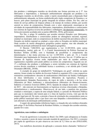 105
dos produtos e embalagens reunidos ou devolvidos nas formas previstas no § 3o
. Aos
fabricantes e importadores, a destinação ambientalmente adequada aos produtos e às
embalagens reunidos ou devolvidos, sendo o rejeito encaminhado para a disposição final
ambientalmente adequada, na forma estabelecida pelo órgão competente do Sisnama e, se
houver, pelo plano municipal de gestão integrada de resíduos sólidos. Por fim, cabe ao
titular do serviço público de limpeza urbana e de manejo de resíduos sólidos, por acordo
setorial ou termo de compromisso firmado com o setor empresarial, encarregar-se de
atividades de responsabilidade dos fabricantes, importadores, distribuidores e comerciantes
nos sistemas de logística reversa dos produtos e embalagens, devidamente remunerados, na
forma previamente acordada entre as partes (BRASIL, 2010c, grifo nosso).
Por fim, o artigo 34 estabelece que acordos setoriais firmados com fabricantes,
importadores, distribuidores e comerciantes podem ter abrangência nacional, regional,
estadual ou municipal, onde os compromissos de âmbito nacional têm prevalência sobre os
firmados em âmbito regional ou estadual, e estes sobre os firmados em âmbito municipal.
Onde acordos de menor abrangência geográfica podem ampliar, mas não abrandar, as
medidas de proteção ambiental de maior abrangência geográfica.
O Decreto 7.404/2010, que regulamentou a Lei 12.305/2010, entre outras
determinações, institui, pelo art. 3º, o Comitê Interministerial da Política Nacional de
Resíduos Sólidos (CORI), com a finalidade de possibilitar o cumprimento das
determinações e das metas previstas na Lei 12.305/2010, e pelo art. 33, o Comitê
Orientador para Implantação de Sistemas de Logística Reversa. Seu art. 15 define que os
sistemas de logística reversa serão implantados por meio de acordos setoriais,
regulamentos expedidos pelo poder público ou termos de compromisso. Segundo seu art.
17, a definição dos produtos e embalagens a serem incluídos nos sistemas de logística
reversa devem considerar a viabilidade técnica e econômica, a ser aferida pelo Comitê
Orientador (BRASIL, 2010b).
A exemplo do grupo de trabalho(GT) “Embalagens em geral”, referido na seção
anterior, foram criados no âmbito do Governo Federal os seguintes GTs e seus respectivos
ministérios coordenadores: descarte de medicamentos (Ministério da Saúde); Embalagens
de óleos lubrificantes e seus resíduos (Ministério da Agricultura, Pecuária e
Abastecimento); lâmpadas fluorescentes, de vapor de sódio e mercúrio e de luz mista
(Ministério do Meio Ambiente); e eletroeletrônicos (Ministério do Desenvolvimento,
Indústria e Comércio Exterior) (MMA, 2015). Quando da redação deste texto – fevereiro
de 2015 – não estavam em funcionamento as logísticas reversas relacionadas a lâmpadas,
eletroeletrônicos e medicamentos. Observava-se, de um lado, a paralisia dos governos
estaduais e municipais, a espera de uma solução federal, e a pressão do Ministério Público
para que os municípios não tomem para si o ônus da logística reversa, visto que não há
amparo legal para tal. De outro, a pressão e busca de orientação dos consumidores junto ao
poder público municipal sobre o que fazer com suas lâmpadas e eletroeletrônicos usados,
sem alternativa de destinação ambientalmente correta.
A seguir são apresentadas referências legais e a situação dos seis resíduos elencados
pelo artigo 33 da Política Nacional de Resíduos Sólidos, e a situação dos acordos setoriais,
quando for o caso.
Agrotóxicos, seus resíduos e embalagens
O uso de agrotóxicos é crescente no Brasil. Em 2008 o país ultrapassou os Estados
Unidos e assumiu o posto de maior mercado mundial de agrotóxicos. Em 2011 o consumo
per capita de agrotóxicos no país situava-se em torno de 5,2 litros ao ano (FOLGADO,
2013).
Aos malefícios decorrentes da aplicação e consumo destes chamados “defensivos”
 