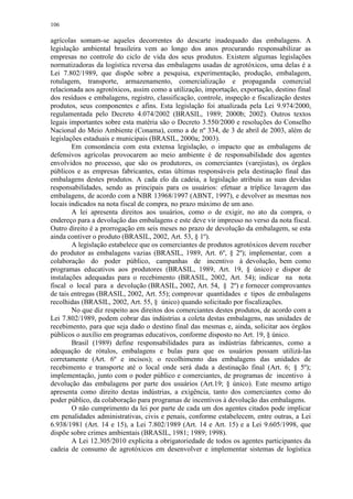 106
agrícolas somam-se aqueles decorrentes do descarte inadequado das embalagens. A
legislação ambiental brasileira vem ao longo dos anos procurando responsabilizar as
empresas no controle do ciclo de vida dos seus produtos. Existem algumas legislações
normatizadoras da logística reversa das embalagens usadas de agrotóxicos, uma delas é a
Lei 7.802/1989, que dispõe sobre a pesquisa, experimentação, produção, embalagem,
rotulagem, transporte, armazenamento, comercialização e propaganda comercial
relacionada aos agrotóxicos, assim como a utilização, importação, exportação, destino final
dos resíduos e embalagens, registro, classificação, controle, inspeção e fiscalização destes
produtos, seus componentes e afins. Esta legislação foi atualizada pela Lei 9.974/2000,
regulamentada pelo Decreto 4.074/2002 (BRASIL, 1989; 2000b; 2002). Outros textos
legais importantes sobre esta matéria são o Decreto 3.550/2000 e resoluções do Conselho
Nacional do Meio Ambiente (Conama), como a de nº 334, de 3 de abril de 2003, além de
legislações estaduais e municipais (BRASIL, 2000a; 2003).
Em consonância com esta extensa legislação, o impacto que as embalagens de
defensivos agrícolas provocarem ao meio ambiente é de responsabilidade dos agentes
envolvidos no processo, que são os produtores, os comerciantes (varejistas), os órgãos
públicos e as empresas fabricantes, estas últimas responsáveis pela destinação final das
embalagens destes produtos. A cada elo da cadeia, a legislação atribuiu as suas devidas
responsabilidades, sendo as principais para os usuários: efetuar a tríplice lavagem das
embalagens, de acordo com a NBR 13968/1997 (ABNT, 1997), e devolver as mesmas nos
locais indicados na nota fiscal de compra, no prazo máximo de um ano.
A lei apresenta direitos aos usuários, como o de exigir, no ato da compra, o
endereço para a devolução das embalagens e este deve vir impresso no verso da nota fiscal.
Outro direito é a prorrogação em seis meses no prazo de devolução da embalagem, se esta
ainda contiver o produto (BRASIL, 2002, Art. 53, § 1º).
A legislação estabelece que os comerciantes de produtos agrotóxicos devem receber
do produtor as embalagens vazias (BRASIL, 1989, Art. 6º, § 2º); implementar, com a
colaboração do poder público, campanhas de incentivo à devolução, bem como
programas educativos aos produtores (BRASIL, 1989, Art. 19, § único) e dispor de
instalações adequadas para o recebimento (BRASIL, 2002, Art. 54); indicar na nota
fiscal o local para a devolução (BRASIL, 2002, Art. 54, § 2º) e fornecer comprovantes
de tais entregas (BRASIL, 2002, Art. 55); comprovar quantidades e tipos de embalagens
recolhidas (BRASIL, 2002, Art. 55, § único) quando solicitado por fiscalizações.
No que diz respeito aos direitos dos comerciantes destes produtos, de acordo com a
Lei 7.802/1989, podem cobrar das indústrias a coleta destas embalagens, nas unidades de
recebimento, para que seja dado o destino final das mesmas e, ainda, solicitar aos órgãos
públicos o auxílio em programas educativos, conforme disposto no Art. 19, § único.
Brasil (1989) define responsabilidades para as indústrias fabricantes, como a
adequação de rótulos, embalagens e bulas para que os usuários possam utilizá-las
corretamente (Art. 6º e incisos); o recolhimento das embalagens das unidades de
recebimento e transporte até o local onde será dada a destinação final (Art. 6; § 5º);
implementação, junto com o poder público e comerciantes, de programas de incentivo à
devolução das embalagens por parte dos usuários (Art.19; § único). Este mesmo artigo
apresenta como direito destas indústrias, a exigência, tanto dos comerciantes como do
poder público, da colaboração para programas de incentivos à devolução das embalagens.
O não cumprimento da lei por parte de cada um dos agentes citados pode implicar
em penalidades administrativas, civis e penais, conforme estabelecem, entre outras, a Lei
6.938/1981 (Art. 14 e 15), a Lei 7.802/1989 (Art. 14 e Art. 15) e a Lei 9.605/1998, que
dispõe sobre crimes ambientais (BRASIL, 1981; 1989; 1998).
A Lei 12.305/2010 explicita a obrigatoriedade de todos os agentes participantes da
cadeia de consumo de agrotóxicos em desenvolver e implementar sistemas de logística
 