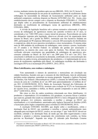107
reversa, mediante retorno dos produtos após seu uso (BRASIL, 2010, Art.33, Inciso I).
Para a implementação de um posto de recebimento e central de recebimento destas
embalagens há necessidade da obtenção de licenciamento ambiental junto ao órgão
ambiental competente, conforme disposto no Decreto 4.074/2002 (Art. 56). Assim, estes
estabelecimentos devem cumprir com o disposto na Resolução CONAMA nº. 334/2003,
que dispõe sobre os procedimentos de licenciamento ambiental de estabelecimentos
destinados ao recebimento de embalagens vazias de agrotóxicos (BRASIL, 2002;
CONAMA, 2008).
A revisão da legislação brasileira sob o prisma normativo relacionado à logística
reversa de embalagens de agrotóxicos mostra um caminho evolutivo de 25 anos, se
considerada a Lei 7.802/1989 como o marco inicial do processo. Possivelmente em razão
das obrigações impostas pela legislação, observa-se elevado nível de organização deste
sistema no Brasil, sob a gestão do INPEV, instituição sem fins lucrativos fundada em
2001, participação de 90 empresas fabricantes e cerca de 260 associações de distribuidores
e cooperativas, além de nove parceiros recicladores e cinco incineradores. O sistema reúne
mais de 400 unidades de recebimento de embalagens, entre centrais e postos, localizados
em 25 estados e no Distrito Federal. As unidades são geridas por associações e
cooperativas, na maioria dos casos com apoio do Instituto. Nos últimos anos tem-se
verificado relevante crescimento nas quantidades de embalagens de agrotóxicos pós-
consumo coletadas no Brasil: de 28,8 mil t em 2009 para 37,4 mil t em 2012. Este
crescimento é atribuído ao crescimento na demanda, combinado com a conscientização dos
envolvidos na cadeia reversa, principalmente dos produtores, e à implementação de novos
postos de recebimento espalhados pelo Brasil. As embalagens recebidas são destinadas à
reciclagem (92%) ou à incineração (8%) (INPEV, 2012; 2013).
Óleos Lubrificantes, seus resíduos e embalagens
Vem aumentando o número de automóveis e motocicletas em circulação nas
cidades brasileiras, fazendo com que o consumo de óleo lubrificante, item de substituição
periódica nestas máquinas, aumentam na mesma proporção. Segundo a Agência Nacional
do Petróleo, Gás Natural e Biocombustíveis (ANP), o consumo de lubrificantes no Brasil
cresceu de cerca de 1,1milhões de m3
em 2007 para aproximadamente 1,4 milhões de m3
em 2011 (CANCHUMANI, 2013). Dados da Associação Nacional dos Fabricantes de
Veículos Automotores (ANFAVEA), mostram uma evolução de 97,2% no licenciamento
de veículos leves, caminhões e ônibus, no Brasil, quando comparados os anos de 2006 e
201210
(ANFAVEA, 2012).
São cinco os elos da cadeia econômica relacionada aos óleos lubrificantes: (i)
produtores e importadores; (ii) revendedores; (iii) geradores, as pessoas físicas e jurídicas
que usam-no, gerando óleo usado ou contaminado (OLUC) e tem a obrigação de entregar o
resíduo perigoso; (iv) coletores, autorizados a recolher e entregar ao OLUC aos
rerrefinadores; e (v) rerrefinadores, autorizados pela Agência Nacional do Petróleo (ANP)
e licenciados pelos órgãos competentes para o rerrefino (CANCHUMANI, 2013).
A resolução CONAMA 362/2005, que dispõe sobre o recolhimento, coleta e
destinação final de OLUC, por considerar o rerrefino o método ambientalmente mais
adequado para reciclagem do OLUC, resolve, no seu artigo 1° que “todo OLUC deverá ser
recolhido, coletado e ter destinação final, de modo que não afete negativamente o meio
ambiente e propicie a máxima recuperação dos constituintes nele contidos, na forma
prevista na Resolução”. Segundo seu artigo 22 (alterado pela Resolução Conama
10
Enquanto em 2006 foram licenciados no Brasil 1.927.738 veículos (leves, caminhões e ônibus), em 2012
este número aumentou para 3802071 (ANFAVEA, 2012).
 