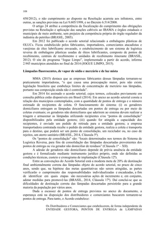 108
450/2012), o não cumprimento ao disposto na Resolução acarreta aos infratores, entre
outras, as sanções previstas na Lei 9.605/1998, e no Decreto 6.514/2008.
O artigo 24 atribui a competência da fiscalização do cumprimento das obrigações
previstas na Resolução e aplicação das sanções cabíveis ao IBAMA e órgãos estaduais e
municipais de meio ambiente, sem prejuízo da competência própria do órgão regulador da
indústria do petróleo (BRASIL, 2005).
Em 2012 foi publicado o acordo setorial relacionado a embalagens plásticas de
OLUCs. Ficou estabelecido pelos fabricantes, importadores, comerciantes atacadistas e
varejistas de óleo lubrificante envazado, o estabelecimento de um sistema de logística
reversa de embalagens plásticas usadas de óleos lubrificantes, composto de pontos de
recebimento, centrais de recebimento e unidades de recebimento itinerante (BRASIL,
2012). O site do programa “Jogue Limpo”, implementado a partir do acordo, informa
2.945 municípios atendidos no final de 2014 (JOGUE LIMPO, 2015).
Lâmpadas fluorescentes, de vapor de sódio e mercúrio e de luz mista
MMA (2015) destaca que as empresas fabricantes dessas lâmpadas tornaram-se
praticamente importadoras, “o que causa uma preocupação maior, pois não existe
legislação brasileira que estabeleça limites de concentração de mercúrio nas lâmpadas,
portanto sua composição ainda não é controlada”.
Em 2014 foi assinado o acordo setorial, cujos termos, colocados previamente em
consulta pública estão disponíveis em Brasil (2014). Em anexo ao acordo setorial consta a
relação dos municípios contemplados, com a quantidade de pontos de entrega e o número
estimado de recipientes de coleta. O funcionamento do sistema: (i) os geradores
domiciliares entregam as lâmpadas descartadas em pontos de entrega ou por meio de
coletas eventuais; os geradores não domiciliares que aderirem ao sistema devem realizar a
triagem e armazenar as lâmpadas utilizando recipientes e/ou “pontos de consolidação”
disponibilizados pela entidade gestora; (iii) quando for atingida a capacidade dos
recipientes, é enviado um pedido de retirada para a entidade gestora; a empresa
transportadora contratada recebe o pedido da entidade gestora, realiza a coleta e transporta
para o destino, que poderá ser um ponto de consolidação, um reciclador ou, no caso de
rejeitos, um aterro sanitário (BRASIL, 2014, Cláusula 5ª).
Os “pontos de consolidação” são: “locais determinados nos termos do Sistema de
Logística Reversa, para fins de consolidação das lâmpadas descartadas provenientes dos
pontos de entrega ou via gerador não domiciliar de resíduos” (Cláusula 1ª – XII).
A adesão de geradores não domiciliares depende de prévia anuência da entidade
gestora e é formalizado mediante instrumento jurídico próprio, onde são definidas as
condições técnicas, custeio e cronograma de implantação (Cláusula 12ª).
Entre as convenções do Acordo Setorial está a modesta meta de 20% de destinação
final ambientalmente correta das lâmpadas objeto do acordo setorial, no prazo de cinco
anos, sendo que, na hipótese das metas quantitativas não serem atingidas, as partes
verificarão o cumprimento das responsabilidades individualizadas e encadeadas, a fim
de identificar em quais etapas são necessárias ações de incremento e, em conjunto,
adotar medidas para promovê‐las (BRASIL, 2014, Cláusula 17ª). Daí conclui-se que as
dificuldades de destinação correta das lâmpadas descartadas persistirão para a grande
maioria da população por vários anos.
Dada a escassez de pontos de entrega previstos no anexo do documento, a
esperança está na disposição dos distribuidores e comerciantes buscarem tornarem-se
pontos de entrega. Para tanto, o Acordo estabelece:
Os Distribuidores e Comerciantes que estabelecerem, de forma independente da
ENTIDADE GESTORA, PONTOS DE ENTREGA de LÂMPADAS
 