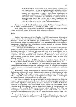 109
DESCARTADAS em locais diversos ou em número superior ao previsto pelo
SISTEMA, no Anexo – Previsão de Municípios com PONTOS DE ENTREGA
e número estimado de recipientes, e de forma independente podem contatar
quaisquer das ENTIDADES GESTORAS para verificar possibilidade de
integração dessas iniciativas ao SISTEMA mediante a eventual existência de
convergência com o cronograma de implantação e critérios técnicos e
econômicos para criação dos PONTOS DE ENTREGA estabelecidos pelo
SISTEMA, mediante instrumento legal próprio a ser formalizado com a
ENTIDADE GESTORA (BRASIL, 2014, Cláusula 9ª Parágrafo 3º).
Pontos positivos do Acordo: (i) é um começo; (ii) as Prefeituras Municipais ficaram
fora do sistema, conforme determina a Lei 12.305/2010 (Art. 31-III).
Uma vez iniciada a implementação do sistema, caberá à sociedade pressionar para a
criação de pontos de entrega de lâmpadas descartadas em seus bairros.
Pneus
Embora relacionado pelo artigo 33 da Lei 12.305/2010, os pneus não são objeto de
acordo setorial. Não há sentido em acordo setorial neste caso, pois o Artigo 1º da
Resolução Conama 416/2009 estabelece que “os fabricantes e os importadores de pneus
novos, com peso unitário superior a dois quilos, ficam obrigados a coletar e dar destinação
adequada aos pneus inservíveis existentes no território nacional, na proporção definida
nesta Resolução” (BRASIL, 2009).
A Resolução 416/2009 revogou as 258/ 1999 e 301/2002, tornando-se a principal
legislação sobre a prevenção à degradação ambiental causada por pneus inservíveis e sua
destinação. Seu artigo 3º estabelece que, para cada pneu novo comercializado para o
mercado de reposição, as empresas fabricantes ou importadoras deverão dar destinação
adequada a um pneu inservível, assim chamado pela Resolução o pneu “usado que
apresente danos irreparáveis em sua estrutura não se prestando mais à rodagem ou à
reforma” (Art. 2-V).
O controle é exercido pelo IBAMA, através do Cadastro Técnico Federal de
Atividades Potencialmente Poluidoras ou Utilizadoras dos Recursos Ambientais (CTF).
Segundo o artigo 8º, “os fabricantes e os importadores de pneus novos, de forma
compartilhada ou isoladamente, deverão implementar pontos de coleta de pneus usados,
podendo envolver os pontos de comercialização de pneus, os municípios, borracheiros e
outros”.
O artigo 10º veda o armazenamento de pneus a céu aberto e o 15º, a disposição
final no meio ambiente, tais como o abandono ou lançamento em corpos de água, terrenos
baldios ou alagadiços, a disposição em aterros sanitários e a queima a céu aberto. Por outro
lado, o artigo 14º veda a destinação final de pneus usados “que ainda se prestam para
processos de reforma, segundo normas técnicas em vigor”.
No Brasil os pneus inservíveis são utilizados em: coprocessamento em fornos de
cimento; coprocessamento na usina de xisto betuminoso; asfaltamento/pavimentação de
vias; quadras esportivas, como gramas artificiais; fabricação de artefatos de borracha;
fabricação de granulados e pós de borracha; e para regeneração da borracha. Porém
existem diversas dificuldades, a exemplo das emissões quando do coprocessamento em
cimenteiras, pelas emissões de Dioxinas e Furanos, onde o padrão no Brasil é 0,5 µg,
pouco rigoroso comparado com a União Europeia, onde o limite é de 0,1 µg. Além de
apenas dois laboratórios estarem habilitados para estes ensaios no Brasil (VELOSO, [201-
?]).
O site do Reciclanip, criada em março de 2007 por fabricantes de pneus novos,
informa que desde 1999, quando começou a coleta dos pneus inservíveis pelos fabricantes,
 