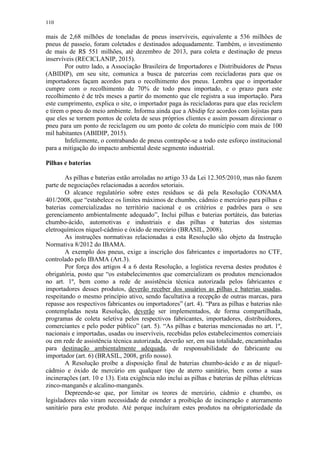 110
mais de 2,68 milhões de toneladas de pneus inservíveis, equivalente a 536 milhões de
pneus de passeio, foram coletados e destinados adequadamente. Também, o investimento
de mais de R$ 551 milhões, até dezembro de 2013, para coleta e destinação de pneus
inservíveis (RECICLANIP, 2015).
Por outro lado, a Associação Brasileira de Importadores e Distribuidores de Pneus
(ABIDIP), em seu site, comunica a busca de parcerias com recicladoras para que os
importadores façam acordos para o recolhimento dos pneus. Lembra que o importador
cumpre com o recolhimento de 70% de todo pneu importado, e o prazo para este
recolhimento é de três meses a partir do momento que ele registra a sua importação. Para
este cumprimento, explica o site, o importador paga às recicladoras para que elas reciclem
e tirem o pneu do meio ambiente. Informa ainda que a Abidip fez acordos com lojistas para
que eles se tornem pontos de coleta de seus próprios clientes e assim possam direcionar o
pneu para um ponto de reciclagem ou um ponto de coleta do município com mais de 100
mil habitantes (ABIDIP, 2015).
Infelizmente, o contrabando de pneus contrapõe-se a todo este esforço institucional
para a mitigação do impacto ambiental deste segmento industrial.
Pilhas e baterias
As pilhas e baterias estão arroladas no artigo 33 da Lei 12.305/2010, mas não fazem
parte de negociações relacionadas a acordos setoriais.
O alcance regulatório sobre estes resíduos se dá pela Resolução CONAMA
401/2008, que “estabelece os limites máximos de chumbo, cádmio e mercúrio para pilhas e
baterias comercializadas no território nacional e os critérios e padrões para o seu
gerenciamento ambientalmente adequado”, Inclui pilhas e baterias portáteis, das baterias
chumbo-ácido, automotivas e industriais e das pilhas e baterias dos sistemas
eletroquímicos níquel-cádmio e óxido de mercúrio (BRASIL, 2008).
As instruções normativas relacionadas a esta Resolução são objeto da Instrução
Normativa 8/2012 do IBAMA.
A exemplo dos pneus, exige a inscrição dos fabricantes e importadores no CTF,
controlado pelo IBAMA (Art.3).
Por força dos artigos 4 a 6 desta Resolução, a logística reversa destes produtos é
obrigatória, posto que “os estabelecimentos que comercializam os produtos mencionados
no art. 1º, bem como a rede de assistência técnica autorizada pelos fabricantes e
importadores desses produtos, deverão receber dos usuários as pilhas e baterias usadas,
respeitando o mesmo princípio ativo, sendo facultativa a recepção de outras marcas, para
repasse aos respectivos fabricantes ou importadores” (art. 4). “Para as pilhas e baterias não
contempladas nesta Resolução, deverão ser implementados, de forma compartilhada,
programas de coleta seletiva pelos respectivos fabricantes, importadores, distribuidores,
comerciantes e pelo poder público” (art. 5). “As pilhas e baterias mencionadas no art. 1º,
nacionais e importadas, usadas ou inservíveis, recebidas pelos estabelecimentos comerciais
ou em rede de assistência técnica autorizada, deverão ser, em sua totalidade, encaminhadas
para destinação ambientalmente adequada, de responsabilidade do fabricante ou
importador (art. 6) (BRASIL, 2008, grifo nosso).
A Resolução proíbe a disposição final de baterias chumbo-ácido e as de níquel-
cádmio e óxido de mercúrio em qualquer tipo de aterro sanitário, bem como a suas
incinerações (art. 10 e 13). Esta exigência não inclui as pilhas e baterias de pilhas elétricas
zinco-manganês e alcalino-manganês.
Depreende-se que, por limitar os teores de mercúrio, cádmio e chumbo, os
legisladores não viram necessidade de estender a proibição de incineração e aterramento
sanitário para este produto. Até porque incluíram estes produtos na obrigatoriedade da
 