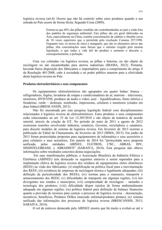 111
logística reversa (art.4). Ocorre que não há controle sobre estes produtos quando a sua
entrada no País ocorre de forma ilícita. Segundo Costa (2009),
Estima-se que 40% das pilhas vendidas são contrabandeadas ao país e estão fora
dos padrões de segurança ambiental. Ests pilhas são em geral fabricadas na
Ásia, especialmente na China, contêm concentrações de cádmio e chumbo cerca
de 10 vezes superiores que a permitida pela resolução Conama 257/1998.
Enquanto isso, os teores de zinco e manganês, que são os elementos ativos das
pilhas, têm concentrações mais baixas que o mínimo exigido pela mesma
legislação, o que reduz a vida útil do produto e aumenta o descarte e,
consequentemente, a poluição.
Uma vez coletadas via logística reversa, as pilhas e baterias, ou são objeto de
reciclagem ou são encaminhadas para aterros industriais (IBAMA, 2012). Portanto,
havendo baixa disposição dos fabricantes e importadores para o cumprimento do artigo 4
da Resolução 401/2008, cabe à sociedade e ao poder público atuarem para a efetividade
desta logística reversa no País.
Produtos eletroeletrônicos e seus componentes
Os equipamentos eletroeletrônicos são agrupados em quatro linhas: branca –
refrigeradores, fogões, lavadoras de roupas e condicionadores de ar; marrom – televisores,
monitores, DVD/VHS, produtos de áudio e vídeo; azul – liquidificadores, forno elétrico e
furadeiras; verde – desktops, notebooks, impressoras, celulares e monitores (citados em
duas linhas) (BRESCANSIN, 2013)
Não foi encontrada por esta pesquisa legislação federal com disciplinamentos
relacionados à logística reversa de eletroeletrônicos. Estes produtos e seus componentes
estão relacionados no art. 33 da Lei 12.305/2010 e são objeto de tentativa de acordo
setorial, através da criação de GT. No período de maio de 2011 a agosto de 2012
ocorreram reuniões envolvendo indústria, comércio, Governo, recicladores e catadores,
para discutir modelos de sistema de logística reversa. Em fevereiro de 2013 ocorreu a
publicação de Edital de Chamamento, de fevereiro de 2013 (MMA, 2013). Em junho de
2013 foram protocoladas propostas para equipamentos de informática e seus acessórios e
para celulares e seus acessórios. Em janeiro de 2014 foi “protocolada nova proposta
unificada, pelas entidades ABINEE, ELETROS, CNC, ABRAS, IDV,
SINDITELEBRASIL e ABRADISTI” (SARAIVA, 2014). Esta pesquisa não obteve
informações sobre resultados concretos destas negociações.
Em suas manifestações públicas, a Associação Brasileira da Indústria Elétrica e
Eletrônica (ABINEE) tem destacado os seguintes entraves a serem superados para a
implantação efetiva da logística reversa dos resíduos de equipamentos eletro eletrônicos
(REEE) na visão dos fabricantes: (i) simplificação na política fiscal para a movimentação
dos REEE; (ii) existência de empresas de reciclagem técnica e legalmente adequadas; (iii)
definição da periculosidade dos REEEs; (iv) normas para o manuseio, transporte e
armazenamento dos REEE; (v) dificuldades de transporte em algumas regiões; (vi) leis
divergentes nos estados e municípios; (vii) complexidade de reciclagem – tamanho e
tecnologia dos produtos; (viii) dificuldade dispor rejeitos de forma ambientalmente
adequada em algumas regiões; (ix) política federal para definição de balanço financeiro
quanto a provisão de recursos para custear o processo de logística reversa – desoneração,
incentivos, benefícios, Produtos Órfãos (mercado informal/produtos piratas); (x) sistema
unificado das informações dos processos de logística reversa (BRESCANSIN, 2013;
SARAIVA, 2014).
O rol de entraves destacado pela ABINEE mostra que há muito a evoluir-se até o
 