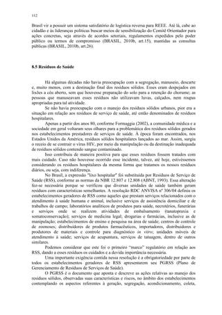 112
Brasil vir a possuir um sistema satisfatório de logística reversa para REEE. Até lá, cabe ao
cidadão e às lideranças políticas buscar meios de sensibilização do Comitê Orientador para
ações concretas, seja através de acordos setoriais, regulamentos expedidos pelo poder
público ou termos de compromisso (BRASIL, 2010b, art.15), mantidas as consultas
públicas (BRASIL, 2010b, art.26).
8.5 Resíduos de Saúde
Há algumas décadas não havia preocupação com a segregação, manuseio, descarte
e, muito menos, com a destinação final dos resíduos sólidos. Esses eram despejados em
lixões a céu aberto, sem que houvesse preparação do solo para a retenção do chorume; as
pessoas que manuseavam esses resíduos não utilizavam luvas, calçados, nem roupas
apropriadas para tal atividade.
Se não havia preocupação com o manejo dos resíduos sólidos urbanos, pior era a
situação em relação aos resíduos de serviço de saúde, até então denominados de resíduos
hospitalares.
Apenas a partir dos anos 80, conforme Formaggia (2002), a comunidade médica e a
sociedade em geral voltaram seus olhares para a problemática dos resíduos sólidos gerados
nos estabelecimentos prestadores de serviços de saúde. À época foram encontrados, nos
Estados Unidos da América, resíduos sólidos hospitalares lançados ao mar. Assim, surgiu
o receio de se contrair o vírus HIV, por meio da manipulação ou da destinação inadequada
de resíduos sólidos contendo sangue contaminado.
Isso contribuiu de maneira positiva para que esses resíduos fossem tratados com
mais cuidado. Caso não houvesse ocorrido esse incidente, talvez, até hoje, estivéssemos
considerando os resíduos hospitalares da mesma forma que tratamos os nossos resíduos
diários, ou seja, com indiferença.
No Brasil, a expressão "lixo hospitalar" foi substituída por Resíduos de Serviço de
Saúde (RSS), conforme as normas da NBR 12.807 e 12.808 (ABNT, 1993). Essa alteração
fez-se necessária porque se verificou que diversas unidades de saúde também geram
resíduos com características semelhantes. A resolução RDC ANVISA nº 306/04 definiu os
estabelecimentos geradores de RSS como aqueles que prestam serviços relacionados com o
atendimento à saúde humana e animal, inclusive serviços de assistência domiciliar e de
trabalhos de campo; laboratórios analíticos de produtos para saúde, necrotérios, funerárias
e serviços onde se realizem atividades de embalsamento (tanatopraxia e
somatoconservação); serviços de medicina legal; drogarias e farmácias, inclusive as de
manipulação; estabelecimentos de ensino e pesquisa na área de saúde; centros de controle
de zoonoses; distribuidores de produtos farmacêuticos, importadores, distribuidores e
produtores de materiais e controle para diagnóstico in vitro; unidades móveis de
atendimento à saúde; serviços de acupuntura, serviços de tatuagem, dentro de outros
similares.
Podemos considerar que este foi o primeiro “marco” regulatório em relação aos
RSS, dando a esses resíduos os cuidados e a devida importância necessária.
Uma importante exigência contida nessa resolução é a obrigatoriedade por parte de
todos os estabelecimentos geradores de RSS apresentarem seu PGRSS (Plano de
Gerenciamento de Resíduos de Serviços de Saúde).
O PGRSS é o documento que aponta e descreve as ações relativas ao manejo dos
resíduos sólidos, observadas suas características e riscos, no âmbito dos estabelecimentos
contemplando os aspectos referentes à geração, segregação, acondicionamento, coleta,
 