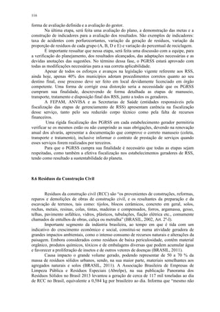 116
forma de avaliação definida e a avaliação do gestor.
Na última etapa, será feita uma avaliação do plano, a demonstração das metas e a
construção de indicadores para a avaliação dos resultados. São exemplos de indicadores:
taxa de acidentes com perfurocortantes, variação da geração de resíduos, variação da
proporção de resíduos de cada grupo (A, B, D e E) e variação do percentual de reciclagem.
É importante ressaltar que nessa etapa, será feita uma discussão com a equipe, para
a verificação do planejamento, dos resultados alcançados, das adaptações necessárias e as
devidas anotações das sugestões. No término dessa fase, o PGRSS estará aprovado com
todas as modificações necessárias para a sua correta aplicabilidade.
Apesar de todos os esforços e avanços na legislação vigente referente aos RSS,
ainda hoje, apenas 40% dos municípios adotam procedimentos corretos quanto ao seu
destino final, esse processo deve ser feito em local devidamente licenciado em órgão
competente. Uma forma de corrigir essa distorção seria a necessidade que os PGRSS
cumpram sua finalidade, descrevendo de forma detalhada as etapas de manuseio,
transporte, tratamento e disposição final dos RSS, junto a todos os geradores.
A FEPAM, ANVISA e as Secretarias de Saúde (entidades responsáveis pela
fiscalização das etapas de gerenciamento de RSS) apresentam carência na fiscalização
desse serviço, tanto pelo seu reduzido corpo técnico como pela falta de recursos
financeiros.
Uma rígida fiscalização dos PGRSS em cada estabelecimento gerador permitiria
verificar se os mesmos estão ou não cumprindo as suas obrigações, devendo na renovação
anual dos alvarás, apresentar a documentação que comprove o correto manuseio (coleta,
transporte e tratamento), inclusive informar o contrato de prestação de serviços quando
esses serviços forem realizados por terceiros.
Para que o PGRSS cumpra sua finalidade é necessário que todas as etapas sejam
respeitadas, como também a efetiva fiscalização nos estabelecimentos geradores de RSS,
tendo como resultado a sustentabilidade do planeta.
8.6 Resíduos da Construção Civil
Resíduos da construção civil (RCC) são “os provenientes de construções, reformas,
reparos e demolições de obras de construção civil, e os resultantes da preparação e da
escavação de terrenos, tais como: tijolos, blocos cerâmicos, concreto em geral, solos,
rochas, metais, resinas, colas, tintas, madeiras e compensados, forros, argamassa, gesso,
telhas, pavimento asfáltico, vidros, plásticos, tubulações, fiação elétrica etc., comumente
chamados de entulhos de obras, caliça ou metralha” (BRASIL, 2002, Art. 2º-I).
Importante segmento da indústria brasileira, ao tempo em que é tida com um
indicativo do crescimento econômico e social, constitui-se numa atividade geradora de
grandes impactos ambientais, como o intenso consumo de recursos naturais e alterações da
paisagem. Embora considerados como resíduos de baixa periculosidade, contêm material
orgânico, produtos químicos, tóxicos e de embalagens diversas que podem acumular água
e favorecer a proliferação de insetos e de outros vetores de doenças (BRASIL, 2011).
Causa impacto o grande volume gerado, podendo representar de 50 a 70 % da
massa de resíduos sólidos urbanos, sendo, na sua maior parte, materiais semelhantes aos
agregados naturais e solos (BRASIL, 2011). A Associação Brasileira de Empresas de
Limpeza Pública e Resíduos Especiais (Abrelpe), na sua publicação Panorama dos
Resíduos Sólidos no Brasil 2013 levantou a geração de cerca de 117 mil toneladas ao dia
de RCC no Brasil, equivalente a 0,584 kg por brasileiro ao dia. Informa que “mesmo não
 