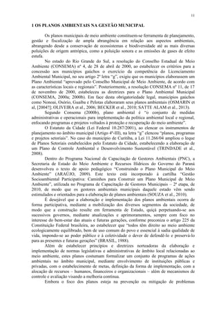 11
1 OS PLANOS AMBIENTAIS NA GESTÃO MUNICIPAL
Os planos municipais de meio ambiente constituem-se ferramenta de planejamento,
gestão e fiscalização de ampla abrangência em relação aos aspectos ambientais,
abrangendo desde a conservação de ecossistemas e biodiversidade até as mais diversas
poluições de origem antrópica, como a poluição sonora e as emissões de gases de efeito
estufa.
No estado do Rio Grande do Sul, a resolução do Conselho Estadual de Meio
Ambiente (CONSEMA) nº 4, de 28 de abril de 2000, ao estabelecer os critérios para a
concessão aos municípios gaúchos o exercício da competência do Licenciamento
Ambiental Municipal, no seu artigo 2º letra “g”, exigiu que os municípios elaborassem um
Plano Ambiental “aprovado pelo Conselho Municipal de Meio Ambiente, de acordo com
as características locais e regionais”. Posteriormente, a resolução CONSEMA nº 11, de 17
de novembro de 2000, estabeleceu as diretrizes para o Plano Ambiental Municipal
(CONSEMA, 2000a; 2000b). Em face desta obrigatoriedade legal, municípios gaúchos
como Nonoai, Osório, Guaíba e Pelotas elaboraram seus planos ambientais (OSMARIN et
al, [2004?]; OLIVEIRA et al., 2006; BECKER et al., 2010; SATTE ALAM et al., 2013).
Segundo Consema (2000b), plano ambiental é “o conjunto de medidas
administrativas e operacionais para implementação da política ambiental local e regional,
enfocando programas e projetos voltados à proteção e recuperação do meio ambiente”.
O Estatuto da Cidade (Lei Federal 10.287/2001), ao elencar os instrumentos de
planejamento no âmbito municipal (Artigo 4º-III), na letra “g” elencou “planos, programas
e projetos setoriais”. No caso do município de Curitiba, a Lei 11.266/04 ampliou o leque
de Planos Setoriais estabelecidos pelo Estatuto da Cidade, estabelecendo a elaboração de
um Plano de Controle Ambiental e Desenvolvimento Sustentável (TRINDADE et al.,
2008).
Dentro do Programa Nacional de Capacitação de Gestores Ambientais (PNC), a
Secretaria de Estado do Meio Ambiente e Recursos Hídricos do Governo do Paraná
desenvolveu o texto de apoio pedagógico “Construindo o Plano Municipal do Meio
Ambiente” (ARAÚJO, 2009). Este texto está incorporado à cartilha “Gestão
Socioambiental Participativa: Caminhos para Construir um Plano Municipal de Meio
Ambiente”, utilizada no Programa de Capacitação de Gestores Municipais – 2ª etapa, de
2010, de modo que os gestores ambientais municipais daquele estado vêm sendo
estimulados e orientados para a elaboração de planos ambientais (SOUZA et al., 2010).
É desejável que a elaboração e implementação dos planos ambientais ocorra de
forma participativa, mediante a mobilização dos diversos segmentos da sociedade, de
modo que a construção resulte em ferramenta de Estado, quiçá perpetuando-se aos
sucessivos governos, mediante atualizações e aprimoramentos, sempre com foco no
interesse do bem-estar das atuais e futuras gerações, conforme preconiza o artigo 225 da
Constituição Federal brasileira, ao estabelecer que “todos têm direito ao meio ambiente
ecologicamente equilibrado, bem de uso comum do povo e essencial à sadia qualidade de
vida, impondo-se ao poder público e à coletividade o dever de defendê-lo e preservá-lo
para as presentes e futuras gerações” (BRASIL, 1988).
Além de estabelecer princípios e diretrizes norteadoras da elaboração e
implementação de normas legislativas e administrativas de âmbito local relacionadas ao
meio ambiente, estes planos costumam formalizar um conjunto de programas de ações
ambientais no âmbito municipal, mediante envolvimento de instituições públicas e
privadas, com o estabelecimento de metas, definição da forma de implementação, com a
alocação de recursos – humanos, financeiros e organizacionais – além de mecanismos de
controle e avaliação visando a melhoria contínua.
Embora o foco dos planos esteja na prevenção ou mitigação de problemas
 