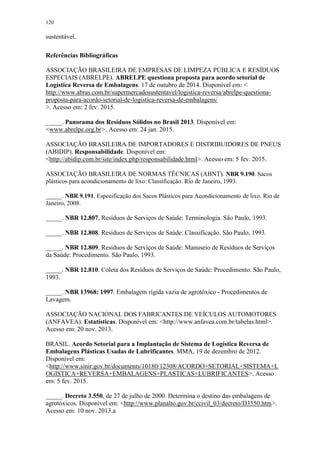 120
sustentável.
Referências Bibliográficas
ASSOCIAÇÃO BRASILEIRA DE EMPRESAS DE LIMPEZA PÚBLICA E RESÍDUOS
ESPECIAIS (ABRELPE). ABRELPE questiona proposta para acordo setorial de
Logística Reversa de Embalagens. 17 de outubro de 2014. Disponível em: <
http://www.abras.com.br/supermercadosustentavel/logistica-reversa/abrelpe-questiona-
proposta-para-acordo-setorial-de-logistica-reversa-de-embalagens/
>. Acesso em: 2 fev. 2015.
_____. Panorama dos Resíduos Sólidos no Brasil 2013. Disponível em:
<www.abrelpe.org.br>. Acesso em: 24 jan. 2015.
ASSOCIAÇÃO BRASILEIRA DE IMPORTADORES E DISTRIBUIDORES DE PNEUS
(ABIDIP). Responsabilidade. Disponível em:
<http://abidip.com.br/site/index.php/responsabilidade.html>. Acesso em: 5 fev. 2015.
ASSOCIAÇÃO BRASILEIRA DE NORMAS TÉCNICAS (ABNT). NBR 9.190. Sacos
plásticos para acondicionamento de lixo: Classificação. Rio de Janeiro, 1993.
_____. NBR 9.191. Especificação dos Sacos Plásticos para Acondicionamento de lixo. Rio de
Janeiro, 2008.
_____. NBR 12.807, Resíduos de Serviços de Saúde: Terminologia. São Paulo, 1993.
_____. NBR 12.808. Resíduos de Serviços de Saúde: Classificação. São Paulo, 1993.
_____. NBR 12.809. Resíduos de Serviços de Saúde: Manuseio de Resíduos de Serviços
da Saúde: Procedimento. São Paulo, 1993.
_____. NBR 12.810. Coleta dos Resíduos de Serviços de Saúde: Procedimento. São Paulo,
1993.
_____. NBR 13968: 1997. Embalagem rígida vazia de agrotóxico - Procedimentos de
Lavagem.
ASSOCIAÇÃO NACIONAL DOS FABRICANTES DE VEÍCULOS AUTOMOTORES
(ANFAVEA). Estatísticas. Disponível em: <http://www.anfavea.com.br/tabelas.html>.
Acesso em: 20 nov. 2013.
BRASIL. Acordo Setorial para a Implantação de Sistema de Logística Reversa de
Embalagens Plásticas Usadas de Lubrificantes. MMA, 19 de dezembro de 2012.
Disponível em:
<http://www.sinir.gov.br/documents/10180/12308/ACORDO+SETORIAL+SISTEMA+L
OGISTICA+REVERSA+EMBALAGENS+PLASTICAS+LUBRIFICANTES>. Acesso
em: 5 fev. 2015.
_____. Decreto 3.550, de 27 de julho de 2000. Determina o destino das embalagens de
agrotóxicos. Disponível em: <http://www.planalto.gov.br/ccivil_03/decreto/D3550.htm>.
Acesso em: 10 nov. 2013.a
 