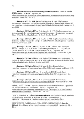 122
_____. Proposta de Acordo Setorial de Lâmpadas Florescentes de Vapor de Sódio e
Mercúrio e de Luz Mista. Disponível em:
<http://simat.mma.gov.br/acomweb/Media/Documentos/PropostadeAcordoSetorialdeLamp
adas.pdf>. Acesso em 5 fev. 2015.
_____. Resolução ANVISA RDC 306, de 7 de dezembro de 2004. Dispõe sobre o
Regulamento Técnico para o gerenciamento de resíduos de serviços de saúde. Disponível
em: <http://www.portal.anvisa.gov.br/legis/resol/2004/rdc/306_04rdc.html>. Acesso em: 5
ago. 2014.
_____. Resolução CONAMA 237, de 19 de dezembro de 1997. Dispõe sobre a revisão e a
complementação dos procedimentos e critérios utilizados para o licenciamento ambiental.
Diário Oficial da República Federativa do Brasil, Brasília: dez. 97.
_____. Resolução CONAMA 283, de 12 de julho de 2001. Dispõe sobre o tratamento e a
disposição final dos resíduos dos serviços de saúde. Diário Oficial da República Federativa
do Brasil, Brasília: out. 2001.
_____. Resolução CONAMA 307, de 5 de julho de 2002, alterada pelas Resoluções
448/2012 (artigos 2º, 4º, 5º, 6º, 8º, 9º, 10 e 11 e revoga os artigos 7º, 12 e 13); 431/2011
(incisos II e III do art. 3º); e 348/2004 (inciso IV do art. 3º). Disponível em:
<http://www.mma.gov.br/port/conama/legiabre.cfm?codlegi=307>. Acesso em: 24 jan.
2015.
_____. Resolução CONAMA 358, de 29 de abril de 2005. Dispõe sobre o tratamento e a
disposição final dos resíduos dos serviços de saúde e dá outras providências. Diário Oficial
da República Federativa do Brasil, Brasília: mai. 2005.
_____. Resolução CONAMA 362, de 23 de junho de 2005. Disponível em:
<http://www.mma.gov.br/port/conama/res/res05/res36205.xml>. Acesso em 20 nov. 2013.
_____. Resolução CONAMA 401, de 4 de novembro de 2008. Disponível em:
<http://www.mma.gov.br/port/conama/legiabre.cfm?codlegi=589>. Acesso em: 6 fev.
2015.
_____. Resolução CONAMA 416, de 30 de setembro de 2009. Disponível em:
<http://www.mma.gov.br/port/conama/res/res09/res41609.pdf>. Acesso em: 5 fev. 2015.
BRESCANSIN, A. PNRS: Logística Reversa de Resíduos Eletroeletrônicos: Aspectos da
Lei, Decreto e Edital de Chamamento. 23/04/2013. Disponível em:
<http://www.felsberg.com.br/wp-content/uploads/2013/03/Log%C3%ADstica-Reversa-
REEE-ABINEE-Ademir.pdf>. Acesso em: 5 fev. 2015.
CANCHUMANI, G. A. L. Óleos Lubrificantes Usados: um Estudo de Caso de Avaliação
de Ciclo de Vida do Sistema de Rerrefino no Brasil. Tese (doutorado) –
UFRJ/COPPE/Programa de Planejamento Energético. Rio de Janeiro, 2013.
COMPROMISSO EMPRESARIAL PARA RECICLAGEM (CEMPRE). Pesquisa
Ciclosoft 2014. Disponível em: <http://cempre.org.br/ciclosoft/id/2>. Acesso em: 2 fev.
2015.
 