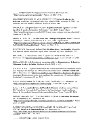 123
_____. Serviços: Mercado: Preço do material reciclável. Disponível em:
<http://cempre.org.br/servico/mercado>. Acesso em: 2 fev. 2015.
CONSELHO NACIONAL DO MEIO AMBIENTE (CONAMA). Resoluções do
Conama: resoluções vigentes publicadas entre julho de 1984 e novembro de 2008. 2. ed.
Conselho Nacional do Meio Ambiente. Brasília: Conama, 2008.
COSTA, F. D.. Com prazo contando, setor de pilhas ainda não organizou sistema
de coleta de usadas. Saneamento Ambiental, 27 maio 2009. Disponível em:
<http://sanambiental.blogspot.com.br/2009/05/com-prazo-contando-setor-de-pilhas.html>.
Acesso em: 6 fev. 2015.
COSTA, L.; ROHLFS, D.. O Mercúrio e Suas Consequências para a Saúde. 5ª Mostra
de Produção Científica, Área da Saúde, PUC Goiás, 2010. Disponível em:
<http://www.cpgls.ucg.br/ArquivosUpload/1/File/V%20MOSTRA%20DE%20PRODUO
%20CIENTIFICA/SAUDE/70.pdf>. Acesso em: 5 fev. 2015.
DESCARPACK Descartáveis do Brasil Ltda. Resíduos de serviços de saúde: Manual de
leis, decretos, normas, subsídios e regras para o Estado de São Paulo. São Paulo: 1997.
FOLGADO, C. A luta constante contra os agrotóxicos. Brasil de fato. 11/01/1013.
Disponível em:<http://www.brasildefato.com.br/node/11533>. Acesso em: 21 nov. 2013.
FORMAGGIA, D. M. E. Resíduos de serviços da saúde. In: Gerenciamento de Resíduos
Sólidos de Serviços da Saúde. São Paulo: Cetesb, 2002. p. 3-13.
GALVÃO, A. et al.. Diagnóstico da situação dos Planos Municipais de Saneamento Básico
e da Regulação dos Serviços nas 100 maiores cidades brasileiras. Instituto Trata Brasil,
[2014]. Disponível em: <http://www.tratabrasil.org.br/diagnostico-da-situacao-dos-planos-
municipais-de-saneamento-basico-e-da-regulacao-dos-servicos-nas-100-maiores-cidades-
brasileiras-3>. Acesso em: 22 jan. 2015.
GREEN BUILDING COUNCIL BRASIL (GBC). Certificação LEED. Disponível em:
<http://www.gbcbrasil.org.br/sobre-certificado.php>. Acesso em: 24 jan. 2015.
ILHA, T. R. A.. Logística Reversa de Óleos Lubrificantes: estudo do caso de Pelotas -
RS. Trabalho de Conclusão do Curso Superior de Tecnologia em Gestão Ambiental –
Centro de Integração do Mercosul/Universidade Federal de Pelotas, Pelotas/RS, 2014.
INSTITUTO BRASILEIRO DO MEIO AMBIENTE (IBAMA). Instrução Normativa 8,
de 3 de setembro de 2012. Disponível em:
<http://www.ibama.gov.br/sophia/cnia/legislacao/IBAMA/IN0008-030912.PDF>. Acesso
em: 6 fev. 2015.
INSTITUTO NACIONAL DE PROCESSAMENTO DE EMBALAGENS VAZIAS
(INPEV). Relatório de Sustentabilidade 2012. Disponível em:
<http://www.inpev.org.br/Sistemas/Saiba-Mais/Relatorio/relatorio-sustentabilidade-
2012.pdf>. Acesso em 27 fev. 2014.
_____. Sistema Campo Limpo. Disponível em:
 