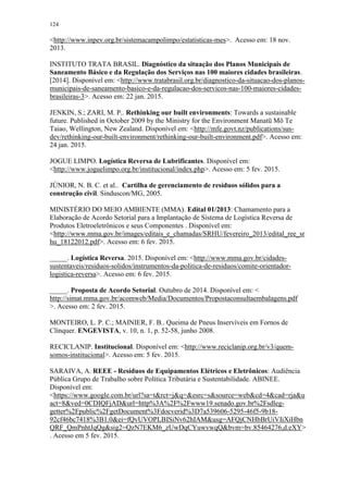 124
<http://www.inpev.org.br/sistemacampolimpo/estatisticas-mes>. Acesso em: 18 nov.
2013.
INSTITUTO TRATA BRASIL. Diagnóstico da situação dos Planos Municipais de
Saneamento Básico e da Regulação dos Serviços nas 100 maiores cidades brasileiras.
[2014]. Disponível em: <http://www.tratabrasil.org.br/diagnostico-da-situacao-dos-planos-
municipais-de-saneamento-basico-e-da-regulacao-dos-servicos-nas-100-maiores-cidades-
brasileiras-3>. Acesso em: 22 jan. 2015.
JENKIN, S.; ZARI, M. P.. Rethinking our built environments: Towards a sustainable
future. Published in October 2009 by the Ministry for the Environment Manatū Mō Te
Taiao, Wellington, New Zealand. Disponível em: <http://mfe.govt.nz/publications/sus-
dev/rethinking-our-built-environment/rethinking-our-built-environment.pdf>. Acesso em:
24 jan. 2015.
JOGUE LIMPO. Logística Reversa de Lubrificantes. Disponível em:
<http://www.joguelimpo.org.br/institucional/index.php>. Acesso em: 5 fev. 2015.
JÚNIOR, N. B. C. et al.. Cartilha de gerenciamento de resíduos sólidos para a
construção civil. Sinduscon/MG, 2005.
MINISTÉRIO DO MEIO AMBIENTE (MMA). Edital 01/2013: Chamamento para a
Elaboração de Acordo Setorial para a Implantação de Sistema de Logística Reversa de
Produtos Eletroeletrônicos e seus Componentes . Disponível em:
<http://www.mma.gov.br/images/editais_e_chamadas/SRHU/fevereiro_2013/edital_ree_sr
hu_18122012.pdf>. Acesso em: 6 fev. 2015.
_____. Logística Reversa. 2015. Disponível em: <http://www.mma.gov.br/cidades-
sustentaveis/residuos-solidos/instrumentos-da-politica-de-residuos/comite-orientador-
logistica-reversa>. Acesso em: 6 fev. 2015.
_____. Proposta de Acordo Setorial. Outubro de 2014. Disponível em: <
http://simat.mma.gov.br/acomweb/Media/Documentos/Propostaconsultaembalagens.pdf
>. Acesso em: 2 fev. 2015.
MONTEIRO, L. P. C.; MAINIER, F. B.. Queima de Pneus Inservíveis em Fornos de
Clínquer. ENGEVISTA, v. 10, n. 1, p. 52-58, junho 2008.
RECICLANIP. Institucional. Disponível em: <http://www.reciclanip.org.br/v3/quem-
somos-institucional>. Acesso em: 5 fev. 2015.
SARAIVA, A. REEE - Resíduos de Equipamentos Elétricos e Eletrônicos: Audiência
Pública Grupo de Trabalho sobre Política Tributária e Sustentabilidade. ABINEE.
Disponível em:
<https://www.google.com.br/url?sa=t&rct=j&q=&esrc=s&source=web&cd=4&cad=rja&u
act=8&ved=0CDIQFjAD&url=http%3A%2F%2Fwww19.senado.gov.br%2Fsdleg-
getter%2Fpublic%2FgetDocument%3Fdocverid%3D7a539606-5295-46f5-9b18-
92cf46bc7418%3B1.0&ei=fQvUVOPLBISiNv62hIAM&usg=AFQjCNHbBrUiVIiXiHbn
QRF_QmPnhtJqQg&sig2=QzN7EKM6_zUwDqCYuwvwqQ&bvm=bv.85464276,d.eXY>
. Acesso em 5 fev. 2015.
 