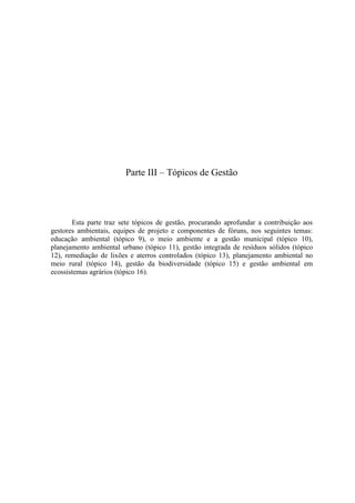 Parte III – Tópicos de Gestão
Esta parte traz sete tópicos de gestão, procurando aprofundar a contribuição aos
gestores ambientais, equipes de projeto e componentes de fóruns, nos seguintes temas:
educação ambiental (tópico 9), o meio ambiente e a gestão municipal (tópico 10),
planejamento ambiental urbano (tópico 11), gestão integrada de resíduos sólidos (tópico
12), remediação de lixões e aterros controlados (tópico 13), planejamento ambiental no
meio rural (tópico 14), gestão da biodiversidade (tópico 15) e gestão ambiental em
ecossistemas agrários (tópico 16).
 