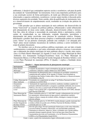 12
ambientais, é desejável que contemplem aspectos sociais e econômicos, sob pena da perda
da condição de “sustentabilidade” do instrumento. Esta é uma importante justificativa para
a sua construção ocorrer de forma participativa, de modo que diferentes pontos de vista
relacionados a aspectos ambientais, econômicos e sociais sejam trazidos à discussão pelos
diversos segmentos da sociedade. Neste sentido, além da qualificação do instrumento, tem-
se o desenvolvimento do empoderamento social, resultando na evolução das práticas de
governança.
Cabe perceber que os planos municipais de meio ambiente são desenvolvidos de
forma “transversal” ao conjunto de políticas públicas, influenciando e sendo influenciado
pelo planejamento de áreas como saúde, educação, desenvolvimento urbano e turismo.
Este fato, além de reforçar a necessidade da construção aberta e participativa, confere
caráter de complexidade na sua elaboração, exigindo disposição, persistência e
determinação das partes envolvidas neste processo de construção coletiva. Portanto,
dificilmente o produto final deste processo complexo e multifacetado poderá ser avaliado
como “ótimo” na sua primeira construção, podendo esta condição a ser almejada pelo
“bom” plano inicial mediante mecanismos de melhoria contínua a serem instituídos no
corpo do próprio documento.
Na interface com as diversas políticas públicas municipais, por um lado evitando
sombreamentos e contradições, e, por outro, otimizando esforços e recursos, é conveniente
que a elaboração dos planos municipais de meio ambiente observe e incida, entre outros,
com o (i) Plano Diretor Municipal; (ii) Agenda 21 local; (iii) Código Municipal de Meio
Ambiente; (iv) Zoneamento Ecológico-Econômico local; (v) Plano Municipal de
Saneamento Básico; (vi) Plano Municipal de Gestão Integrada de Resíduos Sólidos e com
o (vii) Plano Plurianual do município (PPA). O Quadro 1 explica a finalidade destes
instrumentos.
Quadro 1 – Alguns instrumentos de planejamento municipal
Instrumento Finalidade
Plano Diretor
Municipal
Conjunto de princípios e regras orientadoras da ação dos agentes que
constroem e utilizam o espaço urbano (Lei 10257/2001)
Agenda 21 Local Instrumento de planejamento para a construção de sociedades sustentáveis,
estabelecida pelo capítulo 28 da Agenda 21 Global. Esta formulada na
Conferência das Nações Unidas sobre o Meio Ambiente e o Desenvolvimento
(CNUMAD), a Rio 92
Código Municipal de
Meio Ambiente
Formulados em cumprimento ao artigo 5º da Política Nacional de Meio
Ambiente (Lei 6938/1981)
Zoneamento
Ecológico-
Econômico (ZEE)
Local
Instrumento de organização do território, estabelece medidas e padrões de
proteção ambiental destinados a assegurar a qualidade ambiental, dos recursos
hídricos e do solo e a conservação da biodiversidade. Foi instituído pelo
artigo 9º da Lei 6938/1981 e regulamentado pelo Decreto 4297/2002, alterado
pelo Decreto 6288/2007
Plano Municipal de
Saneamento Básico
Planos instituídos pela Lei 11.445/2007 visando o planejamento dos serviços
de saneamento: abastecimento de água potável, esgotamento sanitário,
limpeza urbana e manejo de resíduos sólidos, drenagem e manejo de águas
pluviais urbanas
Plano Municipal de
Gestão Integrada de
Resíduos Sólidos
Plano instituído pela Lei 12.305/2010 visando planejar a gestão municipal dos
resíduos sólidos de acordo com a Política Nacional de Resíduos Sólidos,
instituída pela Lei 12.305
Plano Plurianual
(PPA)
Previsto pelo artigo 165 da Constituição Federal para os três entes federados,
Governo Federal, Estadual e Municipal, com periodicidade quadrienal.
Sistematiza as diretrizes, objetivos, metas e resultados que a gestão pública
pretende alcançar naquele período. Serve de base para outras duas leis
orçamentárias previstas na Constituição, a Lei de Diretrizes Orçamentárias
(LDO) e a Lei Orçamentária Anual (LOA)
Fonte: o autor, a partir dos instrumentos legais referenciados no texto.
 