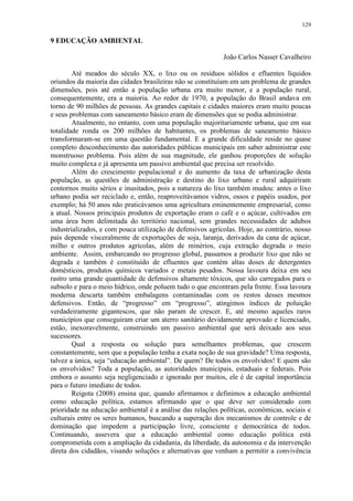 129
9 EDUCAÇÃO AMBIENTAL
João Carlos Nasser Cavalheiro
Até meados do século XX, o lixo ou os resíduos sólidos e efluentes líquidos
oriundos da maioria das cidades brasileiras não se constituíam em um problema de grandes
dimensões, pois até então a população urbana era muito menor, e a população rural,
consequentemente, era a maioria. Ao redor de 1970, a população do Brasil andava em
torno de 90 milhões de pessoas. As grandes capitais e cidades maiores eram muito poucas
e seus problemas com saneamento básico eram de dimensões que se podia administrar.
Atualmente, no entanto, com uma população majoritariamente urbana, que em sua
totalidade ronda os 200 milhões de habitantes, os problemas de saneamento básico
transformaram-se em uma questão fundamental. E a grande dificuldade reside no quase
completo desconhecimento das autoridades públicas municipais em saber administrar este
monstruoso problema. Pois além de sua magnitude, ele ganhou proporções de solução
muito complexa e já apresenta um passivo ambiental que precisa ser resolvido.
Além do crescimento populacional e do aumento da taxa de urbanização desta
população, as questões de administração e destino do lixo urbano e rural adquiriram
contornos muito sérios e inusitados, pois a natureza do lixo também mudou: antes o lixo
urbano podia ser reciclado e, então, reaproveitávamos vidros, ossos e papéis usados, por
exemplo; há 50 anos não praticávamos uma agricultura eminentemente empresarial, como
a atual. Nossos principais produtos de exportação eram o café e o açúcar, cultivados em
uma área bem delimitada do território nacional, sem grandes necessidades de adubos
industrializados, e com pouca utilização de defensivos agrícolas. Hoje, ao contrário, nosso
país depende visceralmente de exportações de soja, laranja, derivados da cana de açúcar,
milho e outros produtos agrícolas, além de minérios, cuja extração degrada o meio
ambiente. Assim, embarcando no progresso global, passamos a produzir lixo que não se
degrada e também é constituído de efluentes que contém altas doses de detergentes
domésticos, produtos químicos variados e metais pesados. Nossa lavoura deixa em seu
rastro uma grande quantidade de defensivos altamente tóxicos, que são carregados para o
subsolo e para o meio hídrico, onde poluem tudo o que encontram pela frente. Essa lavoura
moderna descarta também embalagens contaminadas com os restos desses mesmos
defensivos. Então, de “progresso” em “progresso”, atingimos índices de poluição
verdadeiramente gigantescos, que não param de crescer. E, até mesmo aqueles raros
municípios que conseguiram criar um aterro sanitário devidamente aprovado e licenciado,
estão, inexoravelmente, construindo um passivo ambiental que será deixado aos seus
sucessores.
Qual a resposta ou solução para semelhantes problemas, que crescem
constantemente, sem que a população tenha a exata noção de sua gravidade? Uma resposta,
talvez a única, seja “educação ambiental”. De quem? De todos os envolvidos! E quem são
os envolvidos? Toda a população, as autoridades municipais, estaduais e federais. Pois
embora o assunto seja negligenciado e ignorado por muitos, ele é de capital importância
para o futuro imediato de todos.
Reigota (2008) ensina que, quando afirmamos e definimos a educação ambiental
como educação política, estamos afirmando que o que deve ser considerado com
prioridade na educação ambiental é a análise das relações políticas, econômicas, sociais e
culturais entre os seres humanos, buscando a superação dos mecanismos de controle e de
dominação que impedem a participação livre, consciente e democrática de todos.
Continuando, assevera que a educação ambiental como educação política está
comprometida com a ampliação da cidadania, da liberdade, da autonomia e da intervenção
direta dos cidadãos, visando soluções e alternativas que venham a permitir a convivência
 