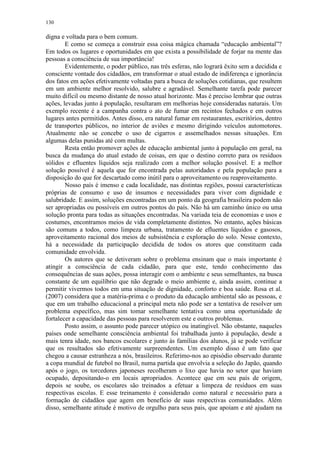 130
digna e voltada para o bem comum.
E como se começa a construir essa coisa mágica chamada “educação ambiental”?
Em todos os lugares e oportunidades em que exista a possibilidade de forjar na mente das
pessoas a consciência de sua importância!
Evidentemente, o poder público, nas três esferas, não logrará êxito sem a decidida e
consciente vontade dos cidadãos, em transformar o atual estado de indiferença e ignorância
dos fatos em ações efetivamente voltadas para a busca de soluções cotidianas, que resultem
em um ambiente melhor resolvido, salubre e agradável. Semelhante tarefa pode parecer
muito difícil ou mesmo distante de nosso atual horizonte. Mas é preciso lembrar que outras
ações, levadas junto à população, resultaram em melhorias hoje consideradas naturais. Um
exemplo recente é a campanha contra o ato de fumar em recintos fechados e em outros
lugares antes permitidos. Antes disso, era natural fumar em restaurantes, escritórios, dentro
de transportes públicos, no interior de aviões e mesmo dirigindo veículos automotores.
Atualmente não se concebe o uso de cigarros e assemelhados nessas situações. Em
algumas delas punidas até com multas.
Resta então promover ações de educação ambiental junto à população em geral, na
busca da mudança do atual estado de coisas, em que o destino correto para os resíduos
sólidos e efluentes líquidos seja realizado com a melhor solução possível. E a melhor
solução possível é aquela que for encontrada pelas autoridades e pela população para a
disposição do que for descartado como inútil para o aproveitamento ou reaproveitamento.
Nosso país é imenso e cada localidade, nas distintas regiões, possui características
próprias de consumo e uso de insumos e necessidades para viver com dignidade e
salubridade. E assim, soluções encontradas em um ponto da geografia brasileira podem não
ser apropriadas ou possíveis em outros pontos do país. Não há um caminho único ou uma
solução pronta para todas as situações encontradas. Na variada teia de economias e usos e
costumes, encontramos meios de vida completamente distintos. No entanto, ações básicas
são comuns a todos, como limpeza urbana, tratamento de efluentes líquidos e gasosos,
aproveitamento racional dos meios de subsistência e exploração do solo. Nesse contexto,
há a necessidade da participação decidida de todos os atores que constituem cada
comunidade envolvida.
Os autores que se detiveram sobre o problema ensinam que o mais importante é
atingir a consciência de cada cidadão, para que este, tendo conhecimento das
consequências de suas ações, possa interagir com o ambiente e seus semelhantes, na busca
constante de um equilíbrio que não degrade o meio ambiente e, ainda assim, continue a
permitir vivermos todos em uma situação de dignidade, conforto e boa saúde. Rosa et al.
(2007) considera que a matéria-prima e o produto da educação ambiental são as pessoas, e
que em um trabalho educacional a principal meta não pode ser a tentativa de resolver um
problema específico, mas sim tomar semelhante tentativa como uma oportunidade de
fortalecer a capacidade das pessoas para resolverem este e outros problemas.
Posto assim, o assunto pode parecer utópico ou inatingível. Não obstante, naqueles
países onde semelhante consciência ambiental foi trabalhada junto à população, desde a
mais tenra idade, nos bancos escolares e junto às famílias dos alunos, já se pode verificar
que os resultados são efetivamente surpreendentes. Um exemplo disso é um fato que
chegou a causar estranheza a nós, brasileiros. Referimo-nos ao episódio observado durante
a copa mundial de futebol no Brasil, numa partida que envolvia a seleção do Japão, quando
após o jogo, os torcedores japoneses recolheram o lixo que havia no setor que haviam
ocupado, depositando-o em locais apropriados. Acontece que em seu país de origem,
depois se soube, os escolares são treinados a efetuar a limpeza de resíduos em suas
respectivas escolas. E esse treinamento é considerado como natural e necessário para a
formação de cidadãos que agem em benefício de suas respectivas comunidades. Além
disso, semelhante atitude é motivo de orgulho para seus pais, que apoiam e até ajudam na
 