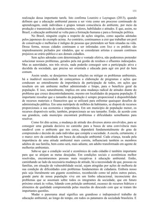 131
realização dessa importante tarefa. Isto confirma Loureiro e Layragues (2013), quando
definem que a educação ambiental passou a ser vista como um processo continuado de
aprendizagem, onde indivíduos e grupos tomam consciência do ambiente, por meio da
produção e transmissão de conhecimentos, valores, habilidades e atitudes. E que, assim, no
Brasil, a educação ambiental se volta para a formação humana e para a formação política.
No Brasil, ninguém cogita a respeito de ações singelas, como aquelas adotadas
pelos japoneses do exemplo acima. Ao contrário, continuamos a crer que trabalhar em prol
de conservação e melhorias é indigno de pessoas que pretendem ser bem situadas na vida.
Dessa forma, nossas cidades continuam a ser infestadas com lixo e os prédios são
impiedosamente pichados por vândalos, que se consideram artistas e causam contínuos
prejuízos ao erário público e aos demais cidadãos.
Sem ações adotadas com determinação e vontade efetiva, não poderemos pretender
solucionar nossos problemas, gerados pela má gestão de resíduos e efluentes indesejados.
Mas as autoridades, nos três níveis, nada poderão conseguir sem a participação ativa e
decidida da sociedade, que precisa ser orientada e educada para agir em prol do bem
comum.
Assim sendo, se desejarmos buscar soluções ou mitigar os problemas ambientais,
há a inadiável necessidade de começarmos a elaboração de programas e ações que
conduzam ao entendimento da importância da participação de todos, em ações que
resultem em um ambiente melhor administrado e limpo, para o benefício geral da
população. E isso, naturalmente, implica em uma mudança radical de atitudes diante do
problema que cresce descontroladamente, mesmo em localidades de pequena população. É
importante ressaltar que o tamanho da população é sempre proporcional à disponibilidade
de recursos materiais e financeiros que se utilizará para enfrentar quaisquer desafios de
administração pública. Em uma metrópole de milhões de habitantes, se disporá de recursos
proporcionais a sua economia e importância. Em um município de população menor, os
recursos disponíveis serão, também, proporcionais ao seu tamanho. Então, de acordo com
sua grandeza, cada município encontrará problemas e dificuldades semelhantes para
resolver.
Como foi dito acima, a mudança de atitude dos diversos atores envolvidos, para se
conseguir uma guinada decisiva no caminho para a busca de uma convivência mais
saudável com o ambiente que nos cerca, dependerá fundamentalmente do grau de
compreensão e decisão de cada indivíduo que compõe a sociedade. A escola, certamente, é
o marco zero da caminhada em busca da educação ambiental. Cada criança, tocada pela
importância de uma atitude ambiental mais correta, influenciará também os membros
adultos de sua família, bem como será, mais adiante, um adulto transformado em agente de
melhorias ambientais.
Sabe-se que a condição social e econômica de cada cidadão é também importante
para que se atinjam as metas desejadas. Em condições sociais e econômicas melhor
resolvidas, encontraremos pessoas mais receptivas à educação ambiental. Então,
caminhando ao lado da necessária mudança de atitude, há a necessidade de que, pessoas ou
famílias, em situação de vulnerabilidade social, sejam atingidas por ações de melhoria de
sua condição de dificuldades com problemas fundamentais de cidadania. Embora nosso
país seja literalmente um gigante econômico, reconhecido como tal pelos outros países,
grande parte de nossa população vive em um limbo educacional, inconsciente dos
problemas que se assomam sobre todos os integrantes da sociedade, que em futuro
próximo estará às voltas, lidando com poluição ambiental, escassez de recursos hídricos e
alimentos de qualidade comprometida pelas mazelas do descuido com que se tratam tão
importantes questões.
Mudar o panorama atual significa um grandioso e indispensável trabalho de
educação ambiental, ao longo do tempo, em todos os patamares da sociedade brasileira. E
 