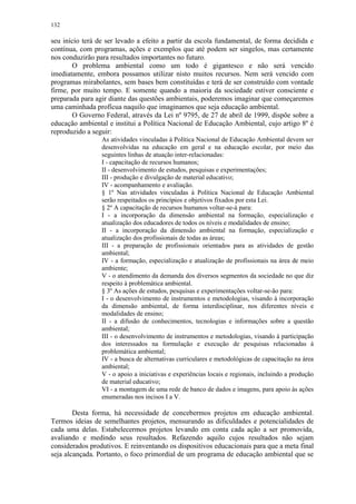 132
seu início terá de ser levado a efeito a partir da escola fundamental, de forma decidida e
contínua, com programas, ações e exemplos que até podem ser singelos, mas certamente
nos conduzirão para resultados importantes no futuro.
O problema ambiental como um todo é gigantesco e não será vencido
imediatamente, embora possamos utilizar nisto muitos recursos. Nem será vencido com
programas mirabolantes, sem bases bem constituídas e terá de ser construído com vontade
firme, por muito tempo. E somente quando a maioria da sociedade estiver consciente e
preparada para agir diante das questões ambientais, poderemos imaginar que começaremos
uma caminhada profícua naquilo que imaginamos que seja educação ambiental.
O Governo Federal, através da Lei nº 9795, de 27 de abril de 1999, dispõe sobre a
educação ambiental e institui a Política Nacional de Educação Ambiental, cujo artigo 8º é
reproduzido a seguir:
As atividades vinculadas à Política Nacional de Educação Ambiental devem ser
desenvolvidas na educação em geral e na educação escolar, por meio das
seguintes linhas de atuação inter-relacionadas:
I - capacitação de recursos humanos;
II - desenvolvimento de estudos, pesquisas e experimentações;
III - produção e divulgação de material educativo;
IV - acompanhamento e avaliação.
§ 1º Nas atividades vinculadas à Política Nacional de Educação Ambiental
serão respeitados os princípios e objetivos fixados por esta Lei.
§ 2º A capacitação de recursos humanos voltar-se-á para:
I - a incorporação da dimensão ambiental na formação, especialização e
atualização dos educadores de todos os níveis e modalidades de ensino;
II - a incorporação da dimensão ambiental na formação, especialização e
atualização dos profissionais de todas as áreas;
III - a preparação de profissionais orientados para as atividades de gestão
ambiental;
IV - a formação, especialização e atualização de profissionais na área de meio
ambiente;
V - o atendimento da demanda dos diversos segmentos da sociedade no que diz
respeito à problemática ambiental.
§ 3º As ações de estudos, pesquisas e experimentações voltar-se-ão para:
I - o desenvolvimento de instrumentos e metodologias, visando à incorporação
da dimensão ambiental, de forma interdisciplinar, nos diferentes níveis e
modalidades de ensino;
II - a difusão de conhecimentos, tecnologias e informações sobre a questão
ambiental;
III - o desenvolvimento de instrumentos e metodologias, visando à participação
dos interessados na formulação e execução de pesquisas relacionadas à
problemática ambiental;
IV - a busca de alternativas curriculares e metodológicas de capacitação na área
ambiental;
V - o apoio a iniciativas e experiências locais e regionais, incluindo a produção
de material educativo;
VI - a montagem de uma rede de banco de dados e imagens, para apoio às ações
enumeradas nos incisos I a V.
Desta forma, há necessidade de concebermos projetos em educação ambiental.
Termos ideias de semelhantes projetos, mensurando as dificuldades e potencialidades de
cada uma delas. Estabelecermos projetos levando em conta cada ação a ser promovida,
avaliando e medindo seus resultados. Refazendo aquilo cujos resultados não sejam
considerados produtivos. E reinventando os dispositivos educacionais para que a meta final
seja alcançada. Portanto, o foco primordial de um programa de educação ambiental que se
 
