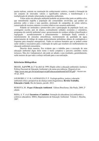 133
queira realizar, consiste na construção do conhecimento coletivo, visando à formação de
um conjunto de renovados valores e significados culturais, a transformação e a
multiplicação de atitudes relacionadas às questões ambientais.
Várias ações em educação ambiental poderão ser promovidas junto ao público alvo,
que naturalmente engloba a população das comunidades envolvidas, que podem ser
palestras sobre o tema e suas questões, promoção de campanhas de coleta seletiva,
conservação de recursos naturais e eventos relativos aos assuntos ambientais.
Poderão ser instituídos e promovidos com a participação da população local, seu
contingente escolar, pais de alunos, eventualmente soldados existentes e voluntários,
programas de controle ambiental como: gerenciamento de resíduos sólidos (classificação e
segregação – acondicionamento e armazenamento – destinação final); controle e
monitoramento de emissões atmosféricas; monitoramento da qualidade da água;
gerenciamento de tráfego de cargas potencialmente poluidoras; planos de contingência e
respostas para situações emergenciais. Todos os recursos humanos que se poderá contar
serão válidos e necessários para a realização de ações que resultem em melhoramentos na
educação ambiental comunitária.
Descrito desta maneira, fica evidente que o trabalho para a execução de uma
educação ambiental digna deste nome é muito complexo e percorre caminhos muito
tortuosos. Mas ele é indispensável, não pode ser adiado e seus resultados, garantidamente,
serão maiores do que todo o esforço utilizado para a sua realização.
Referências Bibliográficas
BRASIL. Lei 9.795, de 27 de abril de 1999. Dispõe sobre a educação ambiental e institui a
Política Nacional de Educação Ambiental e dá outras providências. Disponível em:
<http://www.mec.gov.br/secad/arquivos/pdf/educacaoambiental/lei9795.pdf>. Acesso em:
10 set. 2014.
LOUREIRO, C. F. B.; LAYRAGUES, P. P.. Ecologia política, justiça e educação
ambiental crítica: perspectivas de aliança contra-hegemônica. Revista Trabalho,
Educação e Saúde. Rio de Janeiro, jan/abr. 2013.
REIGOTA, M.. O que é Educação Ambiental. Editora Brasiliense. São Paulo, 2009, 2ª
edição.
ROSA, A. V. et al. Encontros e Caminhos: formação de educadoras (es) ambientais e
coletivos educadores. MMA, Departamento de Educação Ambiental. Volume 2. Brasília,
2007.
 