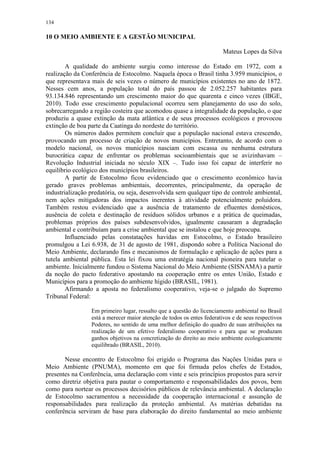 134
10 O MEIO AMBIENTE E A GESTÃO MUNICIPAL
Mateus Lopes da Silva
A qualidade do ambiente surgiu como interesse do Estado em 1972, com a
realização da Conferência de Estocolmo. Naquela época o Brasil tinha 3.959 municípios, o
que representava mais de seis vezes o número de municípios existentes no ano de 1872.
Nesses cem anos, a população total do país passou de 2.052.257 habitantes para
93.134.846 representando um crescimento maior do que quarenta e cinco vezes (IBGE,
2010). Todo esse crescimento populacional ocorreu sem planejamento do uso do solo,
sobrecarregando a região costeira que acomodou quase a integralidade da população, o que
produziu a quase extinção da mata atlântica e de seus processos ecológicos e provocou
extinção de boa parte da Caatinga do nordeste do território.
Os números dados permitem concluir que a população nacional estava crescendo,
provocando um processo de criação de novos municípios. Entretanto, de acordo com o
modelo nacional, os novos municípios nasciam com escassa ou nenhuma estrutura
burocrática capaz de enfrentar os problemas socioambientais que se avizinhavam –
Revolução Industrial iniciada no século XIX –. Tudo isso foi capaz de interferir no
equilíbrio ecológico dos municípios brasileiros.
A partir de Estocolmo ficou evidenciado que o crescimento econômico havia
gerado graves problemas ambientais, decorrentes, principalmente, da operação de
industrialização predatória, ou seja, desenvolvida sem qualquer tipo de controle ambiental,
nem ações mitigadoras dos impactos inerentes à atividade potencialmente poluidora.
Também restou evidenciado que a ausência de tratamento de efluentes domésticos,
ausência de coleta e destinação de resíduos sólidos urbanos e a prática de queimadas,
problemas próprios dos países subdesenvolvidos, igualmente causaram a degradação
ambiental e contribuíam para a crise ambiental que se instalou e que hoje preocupa.
Influenciado pelas constatações havidas em Estocolmo, o Estado brasileiro
promulgou a Lei 6.938, de 31 de agosto de 1981, dispondo sobre a Política Nacional do
Meio Ambiente, declarando fins e mecanismos de formulação e aplicação de ações para a
tutela ambiental pública. Esta lei fixou uma estratégia nacional pioneira para tutelar o
ambiente. Inicialmente fundou o Sistema Nacional do Meio Ambiente (SISNAMA) a partir
da noção do pacto federativo apostando na cooperação entre os entes União, Estado e
Municípios para a promoção do ambiente hígido (BRASIL, 1981).
Afirmando a aposta no federalismo cooperativo, veja-se o julgado do Supremo
Tribunal Federal:
Em primeiro lugar, ressalto que a questão do licenciamento ambiental no Brasil
está a merecer maior atenção de todos os entes federativos e de seus respectivos
Poderes, no sentido de uma melhor definição do quadro de suas atribuições na
realização de um efetivo federalismo cooperativo e para que se produzam
ganhos objetivos na concretização do direito ao meio ambiente ecologicamente
equilibrado (BRASIL, 2010).
Nesse encontro de Estocolmo foi erigido o Programa das Nações Unidas para o
Meio Ambiente (PNUMA), momento em que foi firmada pelos chefes de Estados,
presentes na Conferência, uma declaração com vinte e seis princípios propostos para servir
como diretriz objetiva para pautar o comportamento e responsabilidades dos povos, bem
como para nortear os processos decisórios públicos de relevância ambiental. A declaração
de Estocolmo sacramentou a necessidade da cooperação internacional e assunção de
responsabilidades para realização da proteção ambiental. As matérias debatidas na
conferência serviram de base para elaboração do direito fundamental ao meio ambiente
 