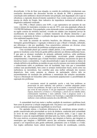 136
diversificado. A fim de frear essa situação, os comitês da conferência introduziram suas
conclusões decorrentes das discussões havidas na década de 1980 e propuseram a
conciliação entre ambiente e desenvolvimento sem poluição, nem degradação com o que se
oficializou a expressão desenvolvimento sustentável. Esse evento contou com a presença
maciça de chefes de Estado, fator indicativo da importância institucional atribuída ao
diagnóstico ambiental verificado.
Em 1992, o Brasil contava com 4.491, o que representava um aumento de sete
vezes o número de municípios existentes no ano de 1872, com uma população urbana de
110.990.990 habitantes. Essa população, como destacado acima, consolidou a aglomeração
na região costeira do território nacional, vivendo em cidades com incipiente serviço de
recolhimento de resíduos sólidos e nenhum tratamento de efluente domiciliar o que
provocou o surgimento de lixões e a poluição das águas internas e das praias, instalando a
crise ambiental naqueles locais.
Em razão da extensão do território brasileiro, dos diferentes climas, culturas,
formações geomorfológicas e vegetação evidencia-se que o Brasil é formado, sobretudo,
por diferenças e não por igualdades. Essa característica culminou em diversas crises
ambientais locais, decorrentes de problemas ecológicos peculiares.
Uma sociedade plural que constrói cidades plurais, à sua semelhança, requer uma
aposta no localismo como forma de gestão pública aderente aos dilemas ambientais locais.
É que para se alcançar resultados de proteção ambiental positivos, sobre problemas
ambientais de alta diversidade e complexidade, envolvendo grande componente
comportamental, é importante que o Estado brasileiro estabeleça mecanismos de apoio de
iniciativas locais e comunitárias. A ação descentralizada é capaz de aumentar a chance de
solução definitiva do problema na medida em que envolve pessoas com maior proximidade
e conhecimento sobre os problemas reais da localidade, haja vista que a comunidade
conhece suas peculiaridades, bem como os arranjos institucionais locais, assim como sua
ineficiência ou inexistência. Isso contribui para uma melhor utilização dos recursos
disponíveis, bem como aumenta as chances da participação efetiva dela no
encaminhamento de resolução dos problemas e manutenção das soluções encontradas.
Veja-se a Declaração de Estocolmo sobre o crescimento populacional e a possibilidade de
superação dos problemas:
O crescimento natural da população suscita a toda hora problemas na
preservação do meio ambiente, mas políticas e medidas adequadas podem
resolver tais problemas. De tudo o que há no mundo, a associação humana é o
que existe de mais preciosa. É ela que impulsiona o progresso social e cria a
riqueza, desenvolve a Ciência e a Tecnologia e, através de seu trabalho árduo,
continuamente transforma o meio ambiente. Com o progresso social e os
avanços da produção, da Ciência e da Tecnologia, a capacidade do homem para
melhorar o meio ambiente aumenta dia a dia (BRASIL, 1972).
A comunidade local tem maior e melhor condição de monitorar o problema local,
bem como de preservar a solução empregada nele. Ela passa a ser a guardiã do seu direito
ao meio ambiente ecologicamente equilibrado no nível local.
Em apertada síntese, o localismo diferencia-se do centralismo porque propõe a
gestão caracterizada pela proximidade ao invés da distância, conduzida pela comunidade
ao invés de uma condução solipsista (solitária) do governo eleito, o que é capaz de
fortalecer o senso de responsabilidade individual pela rua, bairro, cidade e globo terrestre.
Por esses motivos, as pessoas integram famílias, que integram os bairros, que integram os
municípios que integram o SISNAMA através das secretarias municipais ambientais,
passam a ser responsáveis pela gestão ambiental, juntamente com os Estados e a União.
Aos órgãos ambientais locais caberá desenvolver funções de coordenação, controle,
 