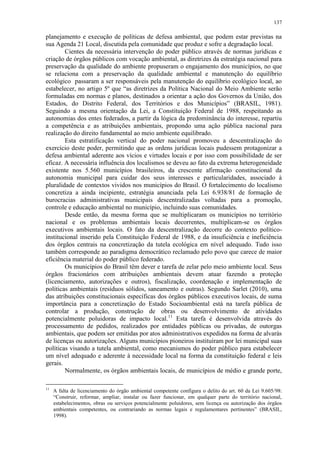 137
planejamento e execução de políticas de defesa ambiental, que podem estar previstas na
sua Agenda 21 Local, discutida pela comunidade que produz e sofre a degradação local.
Cientes da necessária intervenção do poder público através de normas jurídicas e
criação de órgãos públicos com vocação ambiental, as diretrizes da estratégia nacional para
preservação da qualidade do ambiente propuseram o engajamento dos municípios, no que
se relaciona com a preservação da qualidade ambiental e manutenção do equilíbrio
ecológico passaram a ser responsáveis pela manutenção do equilíbrio ecológico local, ao
estabelecer, no artigo 5º que “as diretrizes da Política Nacional do Meio Ambiente serão
formuladas em normas e planos, destinados a orientar a ação dos Governos da União, dos
Estados, do Distrito Federal, dos Territórios e dos Municípios” (BRASIL, 1981).
Seguindo a mesma orientação da Lei, a Constituição Federal de 1988, respeitando as
autonomias dos entes federados, a partir da lógica da predominância do interesse, repartiu
a competência e as atribuições ambientais, propondo uma ação pública nacional para
realização do direito fundamental ao meio ambiente equilibrado.
Esta estratificação vertical do poder nacional promoveu a descentralização do
exercício deste poder, permitindo que as ordens jurídicas locais pudessem protagonizar a
defesa ambiental aderente aos vícios e virtudes locais e por isso com possibilidade de ser
eficaz. A necessária influência dos localismos se deveu ao fato da extrema heterogeneidade
existente nos 5.560 municípios brasileiros, da crescente afirmação constitucional da
autonomia municipal para cuidar dos seus interesses e particularidades, associado à
pluralidade de contextos vividos nos municípios do Brasil. O fortalecimento do localismo
concretiza a ainda incipiente, estratégia anunciada pela Lei 6.938/81 de formação de
burocracias administrativas municipais descentralizadas voltadas para a promoção,
controle e educação ambiental no município, incluindo suas comunidades.
Desde então, da mesma forma que se multiplicaram os municípios no território
nacional e os problemas ambientais locais decorrentes, multiplicam-se os órgãos
executivos ambientais locais. O fato da descentralização decorre do contexto político-
institucional inserido pela Constituição Federal de 1988, e da insuficiência e ineficiência
dos órgãos centrais na concretização da tutela ecológica em nível adequado. Tudo isso
também corresponde ao paradigma democrático reclamado pelo povo que carece de maior
eficiência material do poder público federado.
Os municípios do Brasil têm dever e tarefa de zelar pelo meio ambiente local. Seus
órgãos fracionários com atribuições ambientais devem atuar fazendo a proteção
(licenciamento, autorizações e outros), fiscalização, coordenação e implementação de
políticas ambientais (resíduos sólidos, saneamento e outras). Segundo Sarlet (2010), uma
das atribuições constitucionais específicas dos órgãos públicos executivos locais, de suma
importância para a concretização do Estado Socioambiental está na tarefa pública de
controlar a produção, construção de obras ou desenvolvimento de atividades
potencialmente poluidoras de impacto local.11
Esta tarefa é desenvolvida através do
processamento de pedidos, realizados por entidades públicas ou privadas, de outorgas
ambientais, que podem ser emitidas por atos administrativos expedidos na forma de alvarás
de licenças ou autorizações. Alguns municípios pioneiros instituíram por lei municipal suas
políticas visando a tutela ambiental, como mecanismos do poder público para estabelecer
um nível adequado e aderente à necessidade local na forma da constituição federal e leis
gerais.
Normalmente, os órgãos ambientais locais, de municípios de médio e grande porte,
11
A falta de licenciamento do órgão ambiental competente configura o delito do art. 60 da Lei 9.605/98:
“Construir, reformar, ampliar, instalar ou fazer funcionar, em qualquer parte do território nacional,
estabelecimentos, obras ou serviços potencialmente poluidores, sem licença ou autorização dos órgãos
ambientais competentes, ou contrariando as normas legais e regulamentares pertinentes” (BRASIL,
1998).
 