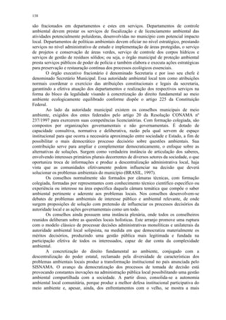 138
são fracionados em departamentos e estes em serviços. Departamentos de controle
ambiental devem prestar os serviços de fiscalização e de licenciamento ambiental das
atividades potencialmente poluidoras, desenvolvidas no município com potencial impacto
local. Departamentos de políticas ambientais devem oficiar no nível estratégico, prestando
serviços no nível administrativo de estudo e implementação de áreas protegidas, o serviço
de projetos e conservação de áreas verdes, serviço de controle dos corpos hídricos e
serviços de gestão de resíduos sólidos; ou seja, o órgão municipal de proteção ambiental
presta serviços públicos de poder de polícia e também elabora e executa ações estratégicas
para preservação e restauração contínua dos processos ecológicos essenciais.
O órgão executivo fracionário é denominado Secretaria e por isso seu chefe é
denominado Secretário Municipal. Essa autoridade ambiental local tem como atribuições
normais coordenar o exercício das atribuições constitucionais e legais da secretaria,
garantindo a efetiva atuação dos departamentos e realização dos respectivos serviços na
forma do bloco da legalidade visando à concretização do direito fundamental ao meio
ambiente ecologicamente equilibrado conforme dispõe o artigo 225 da Constituição
Federal.
Ao lado da autoridade municipal existem os conselhos municipais de meio
ambiente, exigidos dos entes federados pelo artigo 20 da Resolução CONAMA nº
237/1997 para exercerem suas competências licenciatórias. Com formação colegiada, são
compostos por organizações governamentais e não governamentais. É dotado de
capacidade consultiva, normativa e deliberativa, razão pela qual servem de espaço
institucional para que ocorra a necessária aproximação entre sociedade e Estado, a fim de
possibilitar o mais democrático processo decisório sobre questões ambientais. Sua
contribuição serve para ampliar e complementar democraticamente, o enfoque sobre as
alternativas de soluções. Surgem como verdadeira instância de articulação dos saberes,
envolvendo interesses primários plurais decorrentes de diversos setores da sociedade, o que
oportuniza troca de informações e produz a descentralização administrativa local, haja
vista que as comunidades efetivamente podem influenciar na decisão que deverá
solucionar os problemas ambientais do município (BRASIL, 1997).
Os conselhos normalmente são formados por câmaras técnicas, com formação
colegiada, formadas por representantes com conhecimento técnico científico específico ou
experiência ou interesse na área específica daquela câmara temática que compõe o saber
ambiental pertinente e aderente aos problemas locais. Nos conselhos desenvolvem-se
debates de problemas ambientais de interesse público e ambiental relevante, de onde
surgem proposições de solução com pretensão de influenciar os processos decisórios da
autoridade local e as ações governamentais como um todo.
Os conselhos ainda possuem uma instância plenária, onde todos os conselheiros
reunidos deliberam sobre as questões locais holísticas. Este arranjo promove uma ruptura
com o modelo clássico de processar decisões administrativas monolíticas e unilaterais da
autoridade ambiental local solipsista, na medida em que democratiza materialmente os
méritos decisórios, produzindo uma gestão pública mais legitimada e fundada na
participação efetiva de todos os interessados, capaz de dar conta da complexidade
ambiental.
A concretização do direito fundamental ao ambiente, conjugado com a
descentralização do poder estatal, reclamado pela diversidade de características dos
problemas ambientais locais produz a transformação institucional no país anunciada pelo
SISNAMA. O avanço da democratização dos processos de tomada de decisão está
provocando constantes inovações na administração pública local possibilitando uma gestão
ambiental compartilhada com a sociedade. A partir disso, consolida-se a autonomia
ambiental local comunitária, porque produz a melhor defesa institucional participativa do
meio ambiente e, apesar, ainda, dos enfrentamentos com o velho, se mostra a mais
 