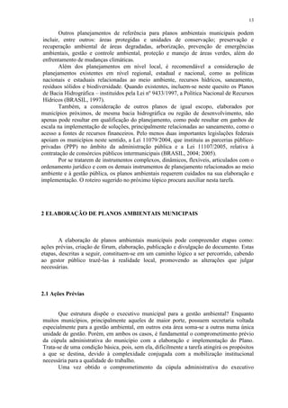 13
Outros planejamentos de referência para planos ambientais municipais podem
incluir, entre outros: áreas protegidas e unidades de conservação; preservação e
recuperação ambiental de áreas degradadas, arborização, prevenção de emergências
ambientais, gestão e controle ambiental, proteção e manejo de áreas verdes, além do
enfrentamento de mudanças climáticas.
Além dos planejamentos em nível local, é recomendável a consideração de
planejamentos existentes em nível regional, estadual e nacional, como as políticas
nacionais e estaduais relacionadas ao meio ambiente, recursos hídricos, saneamento,
resíduos sólidos e biodiversidade. Quando existentes, incluem-se neste quesito os Planos
de Bacia Hidrográfica – instituídos pela Lei nº 9433/1997, a Política Nacional de Recursos
Hídricos (BRASIL, 1997).
Também, a consideração de outros planos de igual escopo, elaborados por
municípios próximos, de mesma bacia hidrográfica ou região de desenvolvimento, não
apenas pode resultar em qualificação do planejamento, como pode resultar em ganhos de
escala na implementação de soluções, principalmente relacionadas ao saneamento, como o
acesso a fontes de recursos financeiros. Pelo menos duas importantes legislações federais
apoiam os municípios neste sentido, a Lei 11079/2004, que instituiu as parcerias público-
privadas (PPP) no âmbito da administração pública e a Lei 11107/2005, relativa à
contratação de consórcios públicos intermunicipais (BRASIL, 2004; 2005).
Por se tratarem de instrumentos complexos, dinâmicos, flexíveis, articulados com o
ordenamento jurídico e com os demais instrumentos de planejamento relacionados ao meio
ambiente e à gestão pública, os planos ambientais requerem cuidados na sua elaboração e
implementação. O roteiro sugerido no próximo tópico procura auxiliar nesta tarefa.
2 ELABORAÇÃO DE PLANOS AMBIENTAIS MUNICIPAIS
A elaboração de planos ambientais municipais pode compreender etapas como:
ações prévias, criação de fórum, elaboração, publicação e divulgação do documento. Estas
etapas, descritas a seguir, constituem-se em um caminho lógico a ser percorrido, cabendo
ao gestor público trazê-las à realidade local, promovendo as alterações que julgar
necessárias.
2.1 Ações Prévias
Que estrutura dispõe o executivo municipal para a gestão ambiental? Enquanto
muitos municípios, principalmente aqueles de maior porte, possuem secretaria voltada
especialmente para a gestão ambiental, em outros esta área soma-se a outras numa única
unidade de gestão. Porém, em ambos os casos, é fundamental o comprometimento prévio
da cúpula administrativa do município com a elaboração e implementação do Plano.
Trata-se de uma condição básica, pois, sem ela, dificilmente a tarefa atingirá os propósitos
a que se destina, devido à complexidade conjugada com a mobilização institucional
necessária para a qualidade do trabalho.
Uma vez obtido o comprometimento da cúpula administrativa do executivo
 