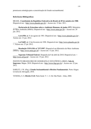 139
promissora estratégia para a concretização do Estado socioambiental.
Referências Bibliográficas
BRASIL. Constituição da República Federativa do Brasil, de 05 de outubro de 1988.
Disponível em: <http://www.planalto.gov.br>. Acesso em: 15 dez. 2011.
_____. Declaração de Estocolmo sobre o Ambiente Humano, de junho 1972. Ministério
do Meio Ambiente (MMA). Disponível em: <http://www.mma.gov.br>. Acesso em: 28
jun. 2012.
_____. Lei 6.938, de 31 de agosto de 1981. Disponível em: <http://www.planalto.gov.br>.
Acesso em: 13 jun. 2012.
_____. Lei 9.605, de 12 de fevereiro de 1998. Disponível em:<http://www.planalto.gov.br
>. Acesso em: 27 jul. 2012.
_____. Resolução CONAMA nº 237/1997. Disponível em Ministério do Meio Ambiente
(MMA). <http://www.mma.gov.br>. Acesso em: 13 jun. 2012.
_____. Supremo Tribunal Federal. Despacho de 8 de abril de 2010. Disponível em: <
http://www.stf.jus.br>. Acesso em: 15 jun. 2012.
INSTITUTO BRASILEIRO DE GEOGRAFIA E ESTATÍSTICA (IBGE). Sala de
Imprensa: Mapas. 2010. Disponível em: <http://www.ibge.gov.br>. Acesso em: 23 jun.
2012.
SARLET, I. W. (Org.). Estado Socioambiental e Direitos Fundamentais. Porto Alegre:
Livraria do Advogado, 2010.
VENOSA, S. S. Direito Civil: Parte Geral. V. 1. 4. Ed. São Paulo : Atlas, 2004.
 