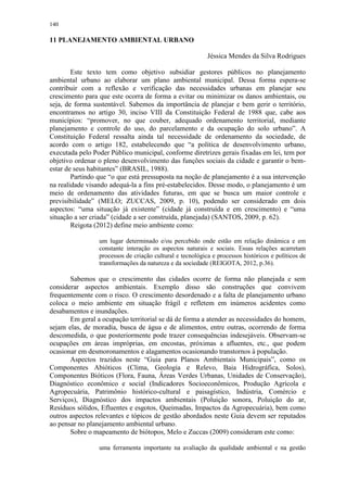 140
11 PLANEJAMENTO AMBIENTAL URBANO
Jéssica Mendes da Silva Rodrigues
Este texto tem como objetivo subsidiar gestores públicos no planejamento
ambiental urbano ao elaborar um plano ambiental municipal. Dessa forma espera-se
contribuir com a reflexão e verificação das necessidades urbanas em planejar seu
crescimento para que este ocorra de forma a evitar ou minimizar os danos ambientais, ou
seja, de forma sustentável. Sabemos da importância de planejar e bem gerir o território,
encontramos no artigo 30, inciso VIII da Constituição Federal de 1988 que, cabe aos
municípios: “promover, no que couber, adequado ordenamento territorial, mediante
planejamento e controle do uso, do parcelamento e da ocupação do solo urbano”. A
Constituição Federal ressalta ainda tal necessidade de ordenamento da sociedade, de
acordo com o artigo 182, estabelecendo que “a política de desenvolvimento urbano,
executada pelo Poder Público municipal, conforme diretrizes gerais fixadas em lei, tem por
objetivo ordenar o pleno desenvolvimento das funções sociais da cidade e garantir o bem-
estar de seus habitantes” (BRASIL, 1988).
Partindo que “o que está pressuposta na noção de planejamento é a sua intervenção
na realidade visando adequá-la a fins pré-estabelecidos. Desse modo, o planejamento é um
meio de ordenamento das atividades futuras, em que se busca um maior controle e
previsibilidade” (MELO; ZUCCAS, 2009, p. 10), podendo ser considerado em dois
aspectos: “uma situação já existente” (cidade já construída e em crescimento) e “uma
situação a ser criada” (cidade a ser construída, planejada) (SANTOS, 2009, p. 62).
Reigota (2012) define meio ambiente como:
um lugar determinado e/ou percebido onde estão em relação dinâmica e em
constante interação os aspectos naturais e sociais. Essas relações acarretam
processos de criação cultural e tecnológica e processos históricos e políticos de
transformações da natureza e da sociedade (REIGOTA, 2012, p.36).
Sabemos que o crescimento das cidades ocorre de forma não planejada e sem
considerar aspectos ambientais. Exemplo disso são construções que convivem
frequentemente com o risco. O crescimento desordenado e a falta de planejamento urbano
coloca o meio ambiente em situação frágil e refletem em inúmeros acidentes como
desabamentos e inundações.
Em geral a ocupação territorial se dá de forma a atender as necessidades do homem,
sejam elas, de moradia, busca de água e de alimentos, entre outras, ocorrendo de forma
descomedida, o que posteriormente pode trazer consequências indesejáveis. Observam-se
ocupações em áreas impróprias, em encostas, próximas a afluentes, etc., que podem
ocasionar em desmoronamentos e alagamentos ocasionando transtornos à população.
Aspectos trazidos neste “Guia para Planos Ambientais Municipais”, como os
Componentes Abióticos (Clima, Geologia e Relevo, Baia Hidrográfica, Solos),
Componentes Bióticos (Flora, Fauna, Áreas Verdes Urbanas, Unidades de Conservação),
Diagnóstico econômico e social (Indicadores Socioeconômicos, Produção Agrícola e
Agropecuária, Patrimônio histórico-cultural e paisagístico, Indústria, Comércio e
Serviços), Diagnóstico dos impactos ambientais (Poluição sonora, Poluição do ar,
Resíduos sólidos, Efluentes e esgotos, Queimadas, Impactos da Agropecuária), bem como
outros aspectos relevantes e tópicos de gestão abordados neste Guia devem ser reputados
ao pensar no planejamento ambiental urbano.
Sobre o mapeamento de biótopos, Melo e Zuccas (2009) consideram este como:
uma ferramenta importante na avaliação da qualidade ambiental e na gestão
 