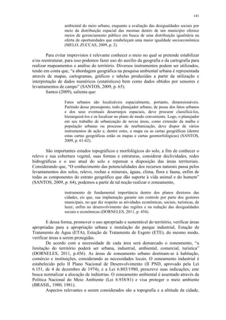 141
ambiental do meio urbano, enquanto a avaliação das desigualdades sociais por
meio da distribuição espacial das mesmas dentro de um município oferece
meios de gerenciamento público em busca de uma distribuição igualitária na
oferta de oportunidades que estabeleçam uma maior igualdade socioeconômica
(MELO; ZUCCAS, 2009, p. 2).
Para evitar imprevistos é relevante conhecer o meio no qual se pretende estabilizar
e/ou reestruturar, para isso podemos fazer uso do auxílio da geografia e da cartografia para
realizar mapeamentos e análise do território. Diversos instrumentos podem ser utilizados,
tendo em conta que, “a abordagem geográfica na pesquisa ambiental urbana é representada
através de mapas, cartogramas, gráficos e tabelas produzidas a partir da utilização e
interpretação de dados numéricos (estatísticos) bem como dados obtidos por sensores e
levantamentos de campo” (SANTOS, 2009, p. 65).
Santos (2009), salienta que:
Fatos urbanos são localizáveis espacialmente, portanto, dimensionáveis.
Partindo desse pressuposto, todo planejador urbano, de posse dos fatos urbanos
e dos seus eventuais desarranjos espaciais, deve procurar classificá-los,
hierarquizá-los e os localizar no plano de modo conveniente. Logo, o planejador
em seu trabalho de urbanização de novas áreas, como extensão da malha e
população urbanas ou processo de reurbanização, deve dispor de vários
instrumentos de ação e, dentre estes, o mapa ou as cartas geográficas (dentre
estas cartas geográficas estão os mapas e cartas geomorfológicas) (SANTOS,
2009, p. 61-62).
São importantes estudos topográficos e morfológicos do solo, a fim de conhecer o
relevo e sua cobertura vegetal, suas formas e estruturas, considerar declividades, redes
hidrográficas e o uso atual do solo e repensar a disposição das áreas territoriais.
Considerando que, “O conhecimento das potencialidades dos recursos naturais passa pelos
levantamentos dos solos, relevo, rochas e minerais, águas, clima, flora e fauna, enfim de
todas as componentes do estrato geográfico que dão suporte à vida animal e do homem”
(SANTOS, 2009, p. 64), podemos a partir de tal noção realizar o zoneamento,
instrumento de fundamental importância dentro dos planos diretores das
cidades, eis que, sua implantação garante um controle por parte dos gestores
municipais, no que diz respeito as atividades econômicas, sociais, turísticas, de
lazer, enfim no desenvolvimento das regiões e na redução das desigualdades
sociais e econômicas (DORNELES, 2011, p. 454).
E dessa forma, promover o uso apropriado e sustentável do território, verificar áreas
apropriadas para a apropriação urbana e instalação do parque industrial, Estação de
Tratamento de Água (ETA), Estação de Tratamento de Esgoto (ETE), do mesmo modo,
verificar áreas a serem protegidas.
De acordo com a necessidade de cada área será demarcado o zoneamento, “a
limitação do território poderá ser urbana, industrial, ambiental, comercial, turística”
(DORNELES, 2011, p.456). As áreas de zoneamento urbano destinam-se à habitação,
comércio e instituições, considerando as necessidades locais. O zoneamento industrial é
estabelecido pelo II Plano Nacional de Desenvolvimento (II PND, aprovado pela Lei
6.151, de 4 de dezembro de 1974), e a Lei 6.803/1980, prescreve suas indicações; este
busca normalizar a alocação de indústrias. O zoneamento ambiental é assentado através da
Política Nacional do Meio Ambiente (Lei 6.938/81) e visa proteger o meio ambiente
(BRASIL, 1980; 1981).
Aspectos relevantes a serem considerados são a topografia e a altitude da cidade,
 