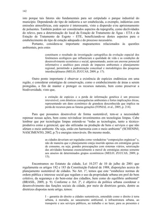 142
isto porque tais fatores são fundamentais para ser estipulado o parque industrial do
município. Dependendo do tipo de indústria a ser estabelecida, a exemplo, indústrias com
emissões atmosféricas, este aspecto é interessante, visto a dispersão e/ou aprisionamento
de poluentes. Também podem ser considerados aspectos da topografia, como declividades
do relevo, para a determinação do local da Estação de Tratamento de Água - ETA e da
Estação de Tratamento de Esgoto - ETE, beneficiando-se destes aspectos para o
estabelecimento do tipo de estação adequada e do processo necessário.
Portanto, considera-se importante mapeamentos relacionados às questões
ambientais, pois estes
constituem o resultado da investigação cartográfica da evolução espacial dos
fenômenos ecológicos que influenciam a qualidade de vida e as condições de
desenvolvimento econômico e social, apresentando, assim um enorme potencial
informativo e analítico para estudo de impactos ambientais e planejamento
regional, permitindo a padronização conceitual e metodológica das pesquisas
interdisciplinares (MELO; ZUCCAS, 2009, p. 17).
Outro ponto importante é observar a existência de espécies endêmicas em uma
região, e considerar estratégias de conservação, como o estabelecimento de áreas a serem
protegidas, a fim de manter e proteger os recursos naturais, bem como preservar a
biodiversidade, visto que,
a extinção de espécies e a perda de informação genética é um processo
irreversível, com drásticas consequências ambientais e fortes implicações éticas,
representando um dano econômico de grandeza desconhecida que implica na
perda de recursos para as futuras gerações (TONIAL et al., 2005, p. 214).
Para que possamos desenvolver de forma sustentável, tem-se a necessidade
repensar nossas ações, bem como reivindicar investimentos em tecnologias limpas. Cabe
lembrar que por tecnologias limpas entende-se “todas as tecnologias, tanto a técnico-
produtiva como a gerencial, que são utilizadas na produção de bens e serviços e que não
afetam o meio ambiente. Ou seja, estão em harmonia com o meio ambiente” (SCHENINI;
NASCIMENTO, 2002, p.7) e energias renováveis. Do mesmo modo,
as cidades deveriam ser reguladas como verdadeiras “composições orgânicas” e,
não de maneira que o planejamento esteja inserido apenas em estratégias gerais
de consumo, ou seja; grandes preocupações com sistemas viários, setorização
das atividades humanas essencialmente a mercê de estratégias atentas somente
aos anseios de determinados grupos econômicos (MELO; ZUCCAS, 2009, p.
13).
Encontramos no Estatuto da cidade, Lei 10.257 de 10 de julho de 2001 que
regulamenta os artigos 182 e 183 da Constituição Federal de 1988, disposições acerca do
planejamento sustentável de cidades. No Art. 1º, temos que este “estabelece normas de
ordem pública e interesse social que regulam o uso da propriedade urbana em prol do bem
coletivo, da segurança e do bem-estar dos cidadãos, bem como do equilíbrio ambiental”
(BRASIL, 2009, p. 9). Conforme o Art. 2º, é objetivo da política urbana coordenar o
desenvolvimento das funções sociais da cidade, por meio de diretrizes gerais, dentre as
diretrizes dispostas neste artigo, temos:
I – garantia do direito a cidades sustentáveis, entendido como o direito à terra
urbana, à moradia, ao saneamento ambiental, à infraestrutura urbana, ao
transporte e aos serviços públicos, ao trabalho e ao lazer, para as presentes e
 